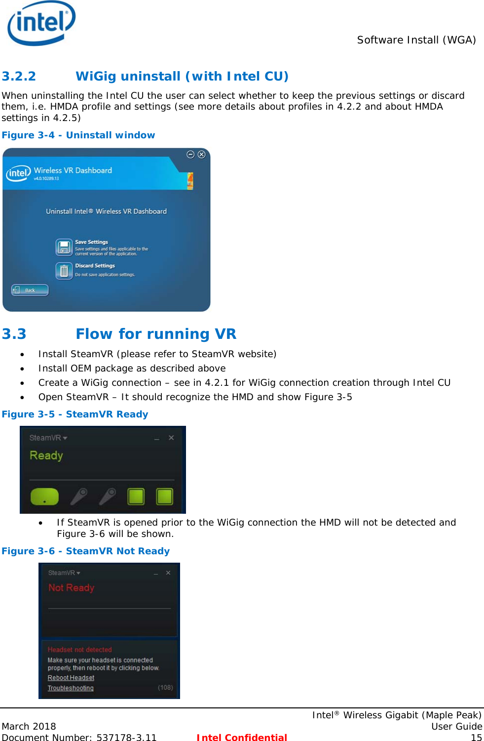  Software Install (WGA)    Intel® Wireless Gigabit (Maple Peak) March 2018    User Guide Document Number: 537178-3.11  Intel Confidential 15 3.2.2 WiGig uninstall (with Intel CU) When uninstalling the Intel CU the user can select whether to keep the previous settings or discard them, i.e. HMDA profile and settings (see more details about profiles in 4.2.2 and about HMDA settings in 4.2.5) Figure 3-4 - Uninstall window  3.3 Flow for running VR  Install SteamVR (please refer to SteamVR website)  Install OEM package as described above  Create a WiGig connection – see in 4.2.1 for WiGig connection creation through Intel CU  Open SteamVR – It should recognize the HMD and show Figure 3-5 Figure 3-5 - SteamVR Ready   If SteamVR is opened prior to the WiGig connection the HMD will not be detected and Figure 3-6 will be shown.  Figure 3-6 - SteamVR Not Ready  