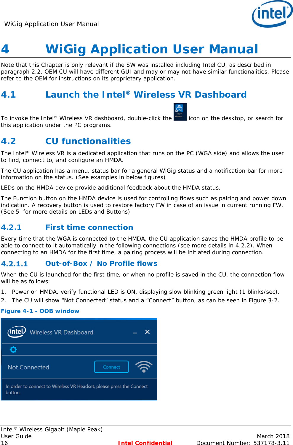 WiGig Application User Manual     Intel® Wireless Gigabit (Maple Peak) User Guide    March 2018 16 Intel Confidential  Document Number: 537178-3.11 4   WiGig Application User Manual Note that this Chapter is only relevant if the SW was installed including Intel CU, as described in paragraph 2.2. OEM CU will have different GUI and may or may not have similar functionalities. Please refer to the OEM for instructions on its proprietary application. 4.1 Launch the Intel® Wireless VR Dashboard To invoke the Intel® Wireless VR dashboard, double-click the   icon on the desktop, or search for this application under the PC programs. 4.2 CU functionalities The Intel® Wireless VR is a dedicated application that runs on the PC (WGA side) and allows the user to find, connect to, and configure an HMDA. The CU application has a menu, status bar for a general WiGig status and a notification bar for more information on the status. (See examples in below figures) LEDs on the HMDA device provide additional feedback about the HMDA status. The Function button on the HMDA device is used for controlling flows such as pairing and power down indication. A recovery button is used to restore factory FW in case of an issue in current running FW. (See 5  for more details on LEDs and Buttons) 4.2.1 First time connection Every time that the WGA is connected to the HMDA, the CU application saves the HMDA profile to be able to connect to it automatically in the following connections (see more details in 4.2.2). When connecting to an HMDA for the first time, a pairing process will be initiated during connection.  Out-of-Box / No Profile flows When the CU is launched for the first time, or when no profile is saved in the CU, the connection flow will be as follows:  1. Power on HMDA, verify functional LED is ON, displaying slow blinking green light (1 blinks/sec). 2. The CU will show “Not Connected” status and a “Connect” button, as can be seen in Figure 3-2. Figure 4-1 - OOB window  