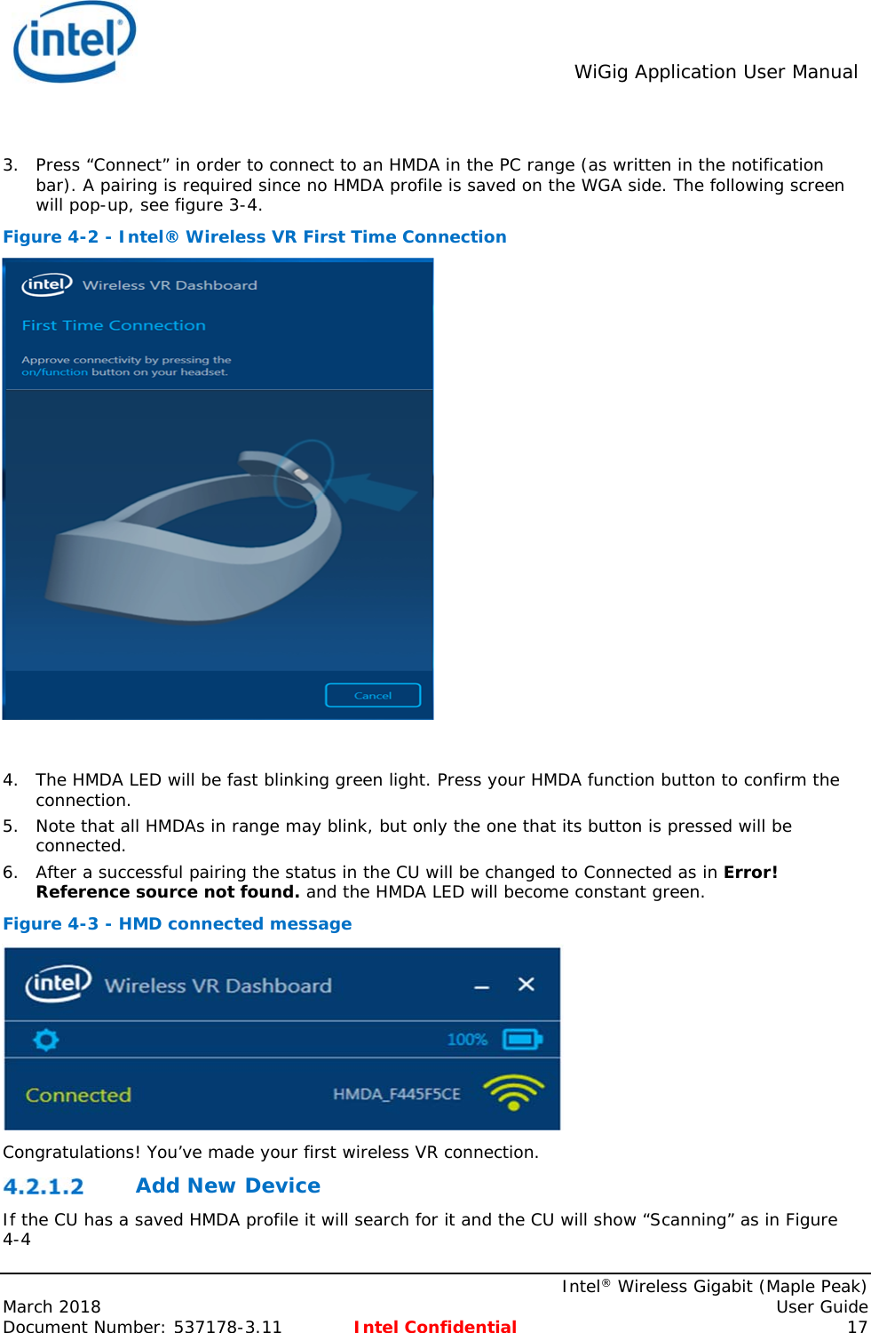  WiGig Application User Manual    Intel® Wireless Gigabit (Maple Peak) March 2018    User Guide Document Number: 537178-3.11  Intel Confidential 17  3. Press “Connect” in order to connect to an HMDA in the PC range (as written in the notification bar). A pairing is required since no HMDA profile is saved on the WGA side. The following screen will pop-up, see figure 3-4.  Figure 4-2 - Intel® Wireless VR First Time Connection   4. The HMDA LED will be fast blinking green light. Press your HMDA function button to confirm the connection.  5. Note that all HMDAs in range may blink, but only the one that its button is pressed will be connected. 6. After a successful pairing the status in the CU will be changed to Connected as in Error! Reference source not found. and the HMDA LED will become constant green. Figure 4-3 - HMD connected message  Congratulations! You’ve made your first wireless VR connection.  Add New Device  If the CU has a saved HMDA profile it will search for it and the CU will show “Scanning” as in Figure 4-4 