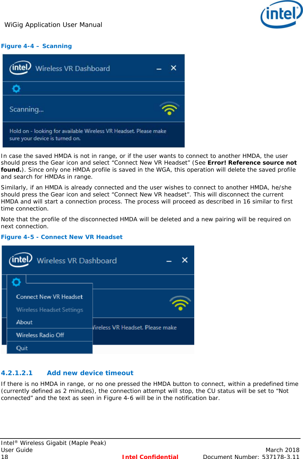 WiGig Application User Manual     Intel® Wireless Gigabit (Maple Peak) User Guide    March 2018 18 Intel Confidential  Document Number: 537178-3.11 Figure 4-4 – Scanning  In case the saved HMDA is not in range, or if the user wants to connect to another HMDA, the user should press the Gear icon and select “Connect New VR Headset” (See Error! Reference source not found.). Since only one HMDA profile is saved in the WGA, this operation will delete the saved profile and search for HMDAs in range.  Similarly, if an HMDA is already connected and the user wishes to connect to another HMDA, he/she should press the Gear icon and select “Connect New VR headset”. This will disconnect the current HMDA and will start a connection process. The process will proceed as described in 16 similar to first time connection.  Note that the profile of the disconnected HMDA will be deleted and a new pairing will be required on next connection. Figure 4-5 - Connect New VR Headset   4.2.1.2.1 Add new device timeout  If there is no HMDA in range, or no one pressed the HMDA button to connect, within a predefined time (currently defined as 2 minutes), the connection attempt will stop, the CU status will be set to “Not connected” and the text as seen in Figure 4-6 will be in the notification bar. 