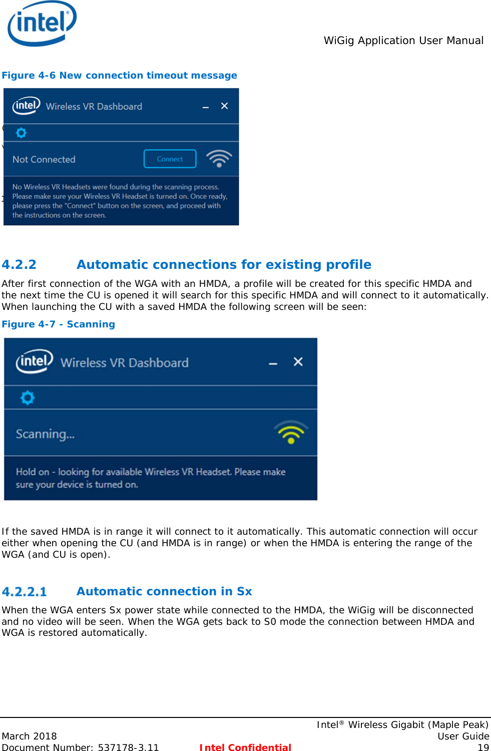  WiGig Application User Manual    Intel® Wireless Gigabit (Maple Peak) March 2018    User Guide Document Number: 537178-3.11  Intel Confidential 19 Figure 4-6 New connection timeout message   4.2.2 Automatic connections for existing profile After first connection of the WGA with an HMDA, a profile will be created for this specific HMDA and the next time the CU is opened it will search for this specific HMDA and will connect to it automatically. When launching the CU with a saved HMDA the following screen will be seen: Figure 4-7 - Scanning   If the saved HMDA is in range it will connect to it automatically. This automatic connection will occur either when opening the CU (and HMDA is in range) or when the HMDA is entering the range of the WGA (and CU is open).   Automatic connection in Sx When the WGA enters Sx power state while connected to the HMDA, the WiGig will be disconnected and no video will be seen. When the WGA gets back to S0 mode the connection between HMDA and WGA is restored automatically.   