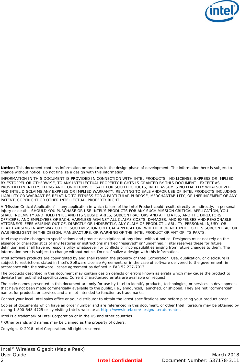   Intel® Wireless Gigabit (Maple Peak) User Guide    March 2018 2  Intel Confidential  Document Number: 537178-3.11                       Notice: This document contains information on products in the design phase of development. The information here is subject to change without notice. Do not finalize a design with this information.  INFORMATION IN THIS DOCUMENT IS PROVIDED IN CONNECTION WITH INTEL PRODUCTS.  NO LICENSE, EXPRESS OR IMPLIED, BY ESTOPPEL OR OTHERWISE, TO ANY INTELLECTUAL PROPERTY RIGHTS IS GRANTED BY THIS DOCUMENT.  EXCEPT AS PROVIDED IN INTEL’S TERMS AND CONDITIONS OF SALE FOR SUCH PRODUCTS, INTEL ASSUMES NO LIABILITY WHATSOEVER AND INTEL DISCLAIMS ANY EXPRESS OR IMPLIED WARRANTY, RELATING TO SALE AND/OR USE OF INTEL PRODUCTS INCLUDING LIABILITY OR WARRANTIES RELATING TO FITNESS FOR A PARTICULAR PURPOSE, MERCHANTABILITY, OR INFRINGEMENT OF ANY PATENT, COPYRIGHT OR OTHER INTELLECTUAL PROPERTY RIGHT. A &quot;Mission Critical Application&quot; is any application in which failure of the Intel Product could result, directly or indirectly, in personal injury or death.  SHOULD YOU PURCHASE OR USE INTEL’S PRODUCTS FOR ANY SUCH MISSION CRITICAL APPLICATION, YOU SHALL INDEMNIFY AND HOLD INTEL AND ITS SUBSIDIARIES, SUBCONTRACTORS AND AFFILIATES, AND THE DIRECTORS, OFFICERS, AND EMPLOYEES OF EACH, HARMLESS AGAINST ALL CLAIMS COSTS, DAMAGES, AND EXPENSES AND REASONABLE ATTORNEYS&apos; FEES ARISING OUT OF, DIRECTLY OR INDIRECTLY, ANY CLAIM OF PRODUCT LIABILITY, PERSONAL INJURY, OR DEATH ARISING IN ANY WAY OUT OF SUCH MISSION CRITICAL APPLICATION, WHETHER OR NOT INTEL OR ITS SUBCONTRACTOR WAS NEGLIGENT IN THE DESIGN, MANUFACTURE, OR WARNING OF THE INTEL PRODUCT OR ANY OF ITS PARTS.  Intel may make changes to specifications and product descriptions at any time, without notice. Designers must not rely on the absence or characteristics of any features or instructions marked “reserved” or “undefined.” Intel reserves these for future definition and shall have no responsibility whatsoever for conflicts or incompatibilities arising from future changes to them. The information here is subject to change without notice. Do not finalize a design with this information.  Intel software products are copyrighted by and shall remain the property of Intel Corporation. Use, duplication, or disclosure is subject to restrictions stated in Intel’s Software License Agreement, or in the case of software delivered to the government, in accordance with the software license agreement as defined in FAR 52.227-7013.  The products described in this document may contain design defects or errors known as errata which may cause the product to deviate from published specifications. Current characterized errata are available on request.  The code names presented in this document are only for use by Intel to identify products, technologies, or services in development that have not been made commercially available to the public, i.e., announced, launched, or shipped. They are not &quot;commercial&quot; names for products or services and are not intended to function as trademarks.  Contact your local Intel sales office or your distributor to obtain the latest specifications and before placing your product order. Copies of documents which have an order number and are referenced in this document, or other Intel literature may be obtained by calling 1-800-548-4725 or by visiting Intel’s website at http://www.intel.com/design/literature.htm. Intel is a trademark of Intel Corporation or in the US and other countries.  * Other brands and names may be claimed as the property of others.  Copyright © 2018 Intel Corporation. All rights reserved.  