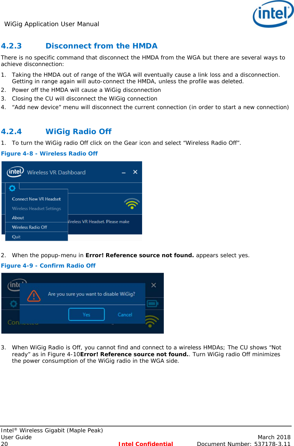 WiGig Application User Manual     Intel® Wireless Gigabit (Maple Peak) User Guide    March 2018 20 Intel Confidential  Document Number: 537178-3.11 4.2.3 Disconnect from the HMDA There is no specific command that disconnect the HMDA from the WGA but there are several ways to achieve disconnection: 1. Taking the HMDA out of range of the WGA will eventually cause a link loss and a disconnection. Getting in range again will auto-connect the HMDA, unless the profile was deleted. 2. Power off the HMDA will cause a WiGig disconnection 3. Closing the CU will disconnect the WiGig connection 4. “Add new device” menu will disconnect the current connection (in order to start a new connection)  4.2.4 WiGig Radio Off 1. To turn the WiGig radio Off click on the Gear icon and select “Wireless Radio Off”.  Figure 4-8 - Wireless Radio Off   2. When the popup-menu in Error! Reference source not found. appears select yes. Figure 4-9 - Confirm Radio Off   3. When WiGig Radio is Off, you cannot find and connect to a wireless HMDAs; The CU shows “Not ready” as in Figure 4-10Error! Reference source not found.. Turn WiGig radio Off minimizes the power consumption of the WiGig radio in the WGA side. 