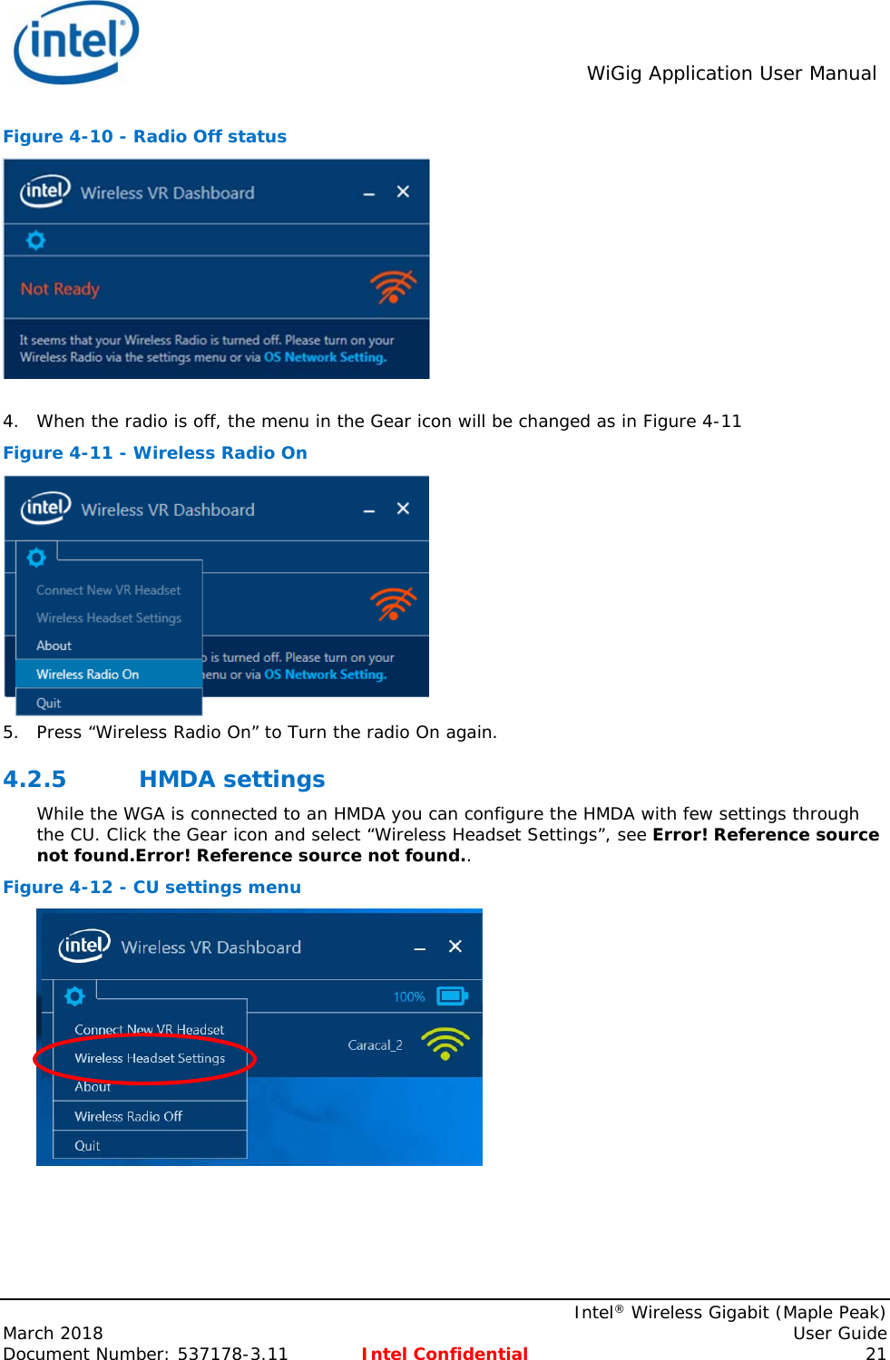  WiGig Application User Manual    Intel® Wireless Gigabit (Maple Peak) March 2018    User Guide Document Number: 537178-3.11  Intel Confidential 21 Figure 4-10 - Radio Off status   4. When the radio is off, the menu in the Gear icon will be changed as in Figure 4-11 Figure 4-11 - Wireless Radio On  5. Press “Wireless Radio On” to Turn the radio On again. 4.2.5 HMDA settings While the WGA is connected to an HMDA you can configure the HMDA with few settings through the CU. Click the Gear icon and select “Wireless Headset Settings”, see Error! Reference source not found.Error! Reference source not found..  Figure 4-12 - CU settings menu  