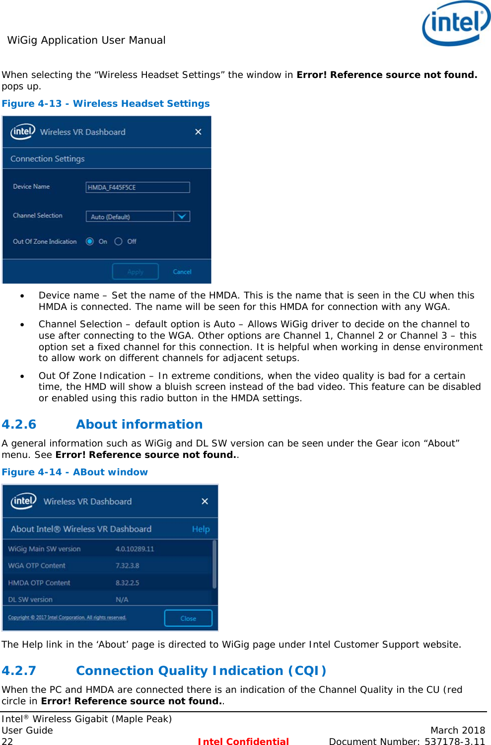 WiGig Application User Manual     Intel® Wireless Gigabit (Maple Peak) User Guide    March 2018 22 Intel Confidential  Document Number: 537178-3.11 When selecting the “Wireless Headset Settings” the window in Error! Reference source not found. pops up. Figure 4-13 - Wireless Headset Settings   Device name – Set the name of the HMDA. This is the name that is seen in the CU when this HMDA is connected. The name will be seen for this HMDA for connection with any WGA.  Channel Selection – default option is Auto – Allows WiGig driver to decide on the channel to use after connecting to the WGA. Other options are Channel 1, Channel 2 or Channel 3 – this option set a fixed channel for this connection. It is helpful when working in dense environment to allow work on different channels for adjacent setups.   Out Of Zone Indication – In extreme conditions, when the video quality is bad for a certain time, the HMD will show a bluish screen instead of the bad video. This feature can be disabled or enabled using this radio button in the HMDA settings. 4.2.6 About information A general information such as WiGig and DL SW version can be seen under the Gear icon “About” menu. See Error! Reference source not found.. Figure 4-14 - ABout window  The Help link in the ‘About’ page is directed to WiGig page under Intel Customer Support website. 4.2.7 Connection Quality Indication (CQI) When the PC and HMDA are connected there is an indication of the Channel Quality in the CU (red circle in Error! Reference source not found..  