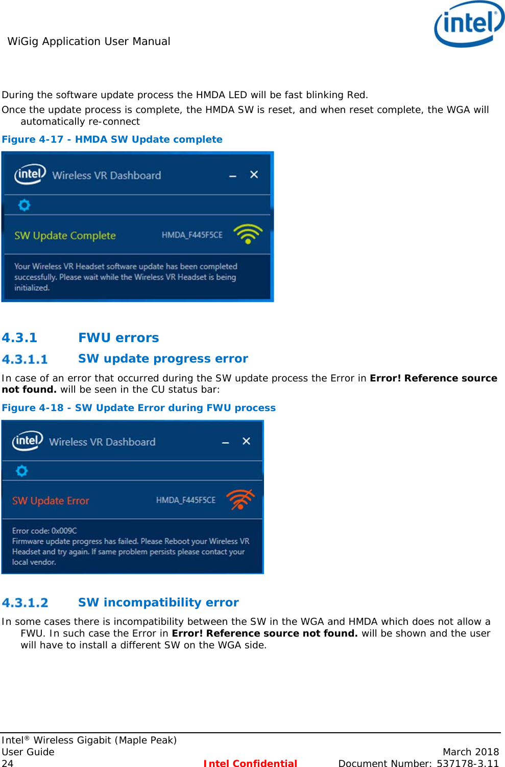 WiGig Application User Manual     Intel® Wireless Gigabit (Maple Peak) User Guide    March 2018 24 Intel Confidential  Document Number: 537178-3.11  During the software update process the HMDA LED will be fast blinking Red. Once the update process is complete, the HMDA SW is reset, and when reset complete, the WGA will automatically re-connect  Figure 4-17 - HMDA SW Update complete   4.3.1 FWU errors  SW update progress error In case of an error that occurred during the SW update process the Error in Error! Reference source not found. will be seen in the CU status bar: Figure 4-18 - SW Update Error during FWU process    SW incompatibility error In some cases there is incompatibility between the SW in the WGA and HMDA which does not allow a FWU. In such case the Error in Error! Reference source not found. will be shown and the user will have to install a different SW on the WGA side. 