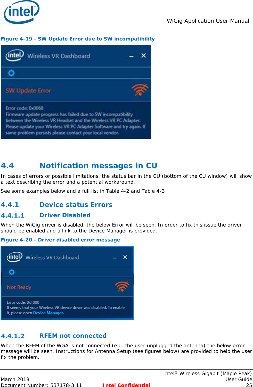  WiGig Application User Manual    Intel® Wireless Gigabit (Maple Peak) March 2018    User Guide Document Number: 537178-3.11  Intel Confidential 25 Figure 4-19 - SW Update Error due to SW incompatibility   4.4 Notification messages in CU In cases of errors or possible limitations, the status bar in the CU (bottom of the CU window) will show a text describing the error and a potential workaround. See some examples below and a full list in Table 4-2 and Table 4-3 4.4.1 Device status Errors  Driver Disabled When the WiGig driver is disabled, the below Error will be seen. In order to fix this issue the driver should be enabled and a link to the Device Manager is provided. Figure 4-20 - Driver disabled error message    RFEM not connected When the RFEM of the WGA is not connected (e.g. the user unplugged the antenna) the below error message will be seen. Instructions for Antenna Setup (see figures below) are provided to help the user fix the problem.  