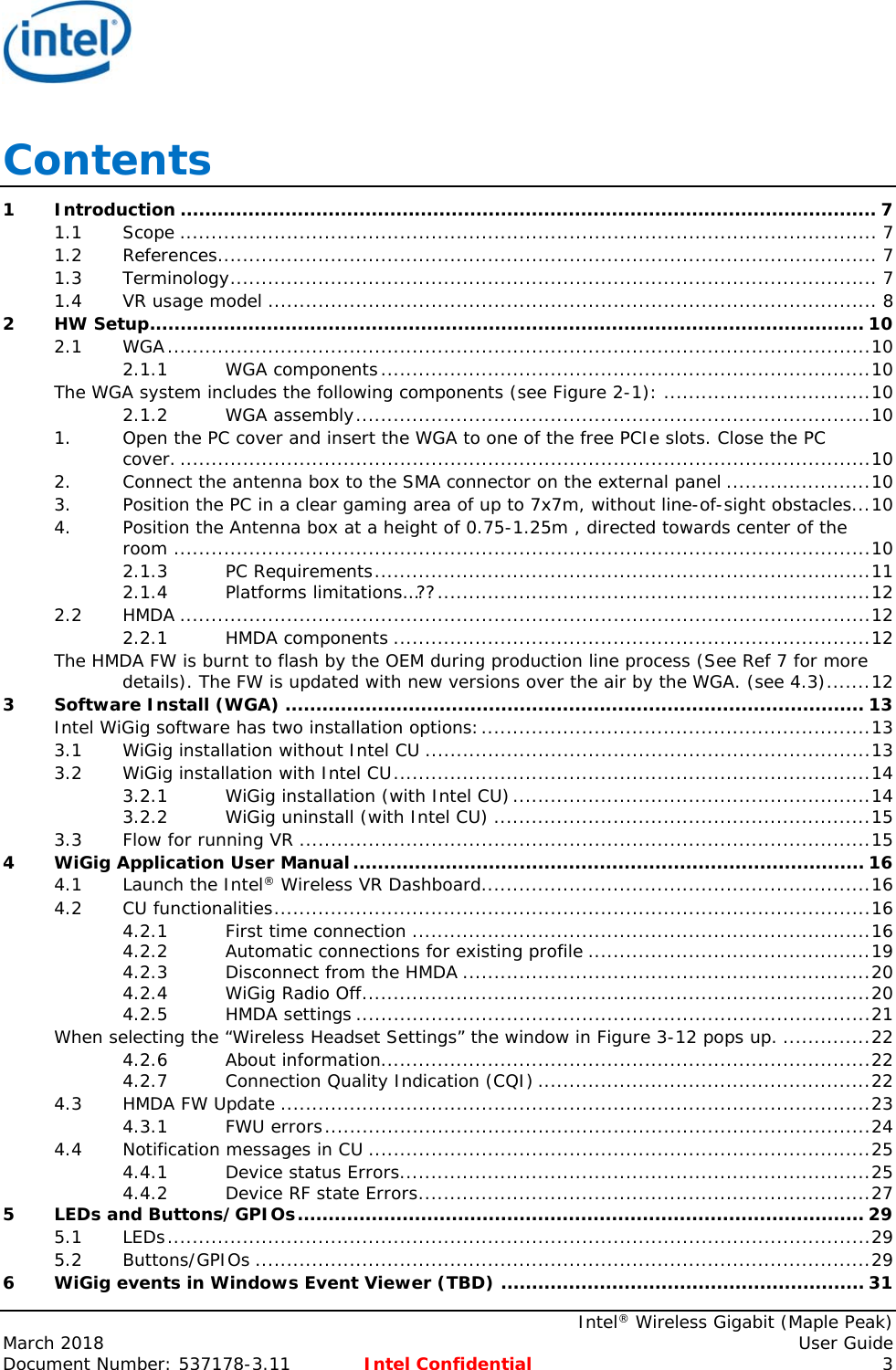     Intel® Wireless Gigabit (Maple Peak) March 2018    User Guide Document Number: 537178-3.11  Intel Confidential 3 Contents 1Introduction ................................................................................................................. 71.1Scope ............................................................................................................... 71.2References......................................................................................................... 71.3Terminology ....................................................................................................... 71.4VR usage model ................................................................................................. 82HW Setup .................................................................................................................... 102.1WGA ................................................................................................................ 102.1.1WGA components .............................................................................. 10The WGA system includes the following components (see Figure 2-1): ................................. 102.1.2WGA assembly .................................................................................. 101.Open the PC cover and insert the WGA to one of the free PCIe slots. Close the PC cover. .............................................................................................................. 102.Connect the antenna box to the SMA connector on the external panel ....................... 103.Position the PC in a clear gaming area of up to 7x7m, without line-of-sight obstacles ... 104.Position the Antenna box at a height of 0.75-1.25m , directed towards center of the room ............................................................................................................... 102.1.3PC Requirements ............................................................................... 112.1.4Platforms limitations…?? ..................................................................... 122.2HMDA .............................................................................................................. 122.2.1HMDA components ............................................................................ 12The HMDA FW is burnt to flash by the OEM during production line process (See Ref 7 for more details). The FW is updated with new versions over the air by the WGA. (see 4.3) ....... 123Software Install (WGA) .............................................................................................. 13Intel WiGig software has two installation options: .............................................................. 133.1WiGig installation without Intel CU ....................................................................... 133.2WiGig installation with Intel CU ............................................................................ 143.2.1WiGig installation (with Intel CU) ......................................................... 143.2.2WiGig uninstall (with Intel CU) ............................................................ 153.3Flow for running VR ........................................................................................... 154WiGig Application User Manual ................................................................................... 164.1Launch the Intel® Wireless VR Dashboard .............................................................. 164.2CU functionalities ............................................................................................... 164.2.1First time connection ......................................................................... 164.2.2Automatic connections for existing profile ............................................. 194.2.3Disconnect from the HMDA ................................................................. 204.2.4WiGig Radio Off ................................................................................. 204.2.5HMDA settings .................................................................................. 21When selecting the “Wireless Headset Settings” the window in Figure 3-12 pops up. .............. 224.2.6About information.............................................................................. 224.2.7Connection Quality Indication (CQI) ..................................................... 224.3HMDA FW Update .............................................................................................. 234.3.1FWU errors ....................................................................................... 244.4Notification messages in CU ................................................................................ 254.4.1Device status Errors ........................................................................... 254.4.2Device RF state Errors ........................................................................ 275LEDs and Buttons/GPIOs ............................................................................................ 295.1LEDs ................................................................................................................ 295.2Buttons/GPIOs .................................................................................................. 296WiGig events in Windows Event Viewer (TBD) ........................................................... 31