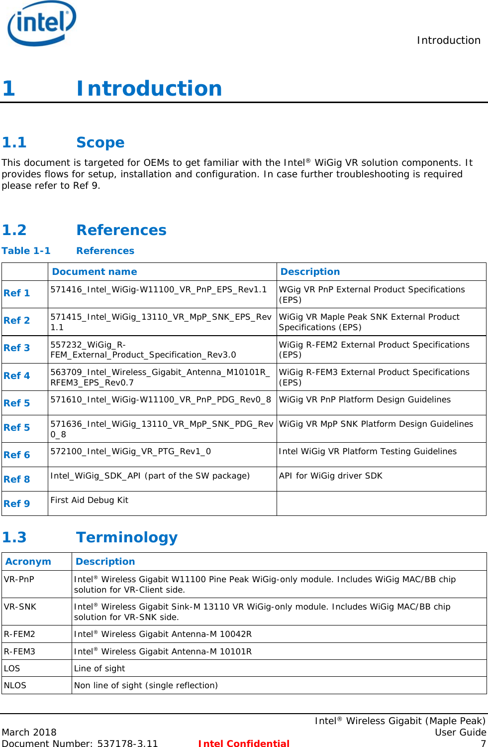  Introduction    Intel® Wireless Gigabit (Maple Peak) March 2018    User Guide Document Number: 537178-3.11  Intel Confidential 7 1   Introduction  1.1 Scope This document is targeted for OEMs to get familiar with the Intel® WiGig VR solution components. It provides flows for setup, installation and configuration. In case further troubleshooting is required please refer to Ref 9.  1.2 References Table 1-1  References  Document name  Description Ref 1 571416_Intel_WiGig-W11100_VR_PnP_EPS_Rev1.1 WGig VR PnP External Product Specifications (EPS) Ref 2 571415_Intel_WiGig_13110_VR_MpP_SNK_EPS_Rev1.1  WiGig VR Maple Peak SNK External Product Specifications (EPS) Ref 3 557232_WiGig_R-FEM_External_Product_Specification_Rev3.0  WiGig R-FEM2 External Product Specifications  (EPS) Ref 4 563709_Intel_Wireless_Gigabit_Antenna_M10101R_RFEM3_EPS_Rev0.7  WiGig R-FEM3 External Product Specifications  (EPS) Ref 5 571610_Intel_WiGig-W11100_VR_PnP_PDG_Rev0_8 WiGig VR PnP Platform Design Guidelines Ref 5 571636_Intel_WiGig_13110_VR_MpP_SNK_PDG_Rev0_8 WiGig VR MpP SNK Platform Design Guidelines Ref 6 572100_Intel_WiGig_VR_PTG_Rev1_0  Intel WiGig VR Platform Testing Guidelines Ref 8 Intel_WiGig_SDK_API (part of the SW package)  API for WiGig driver SDK Ref 9 First Aid Debug Kit   1.3 Terminology Acronym Description VR-PnP Intel® Wireless Gigabit W11100 Pine Peak WiGig-only module. Includes WiGig MAC/BB chip solution for VR-Client side.  VR-SNK Intel® Wireless Gigabit Sink-M 13110 VR WiGig-only module. Includes WiGig MAC/BB chip solution for VR-SNK side. R-FEM2 Intel® Wireless Gigabit Antenna-M 10042R R-FEM3 Intel® Wireless Gigabit Antenna-M 10101R LOS Line of sight NLOS Non line of sight (single reflection) 