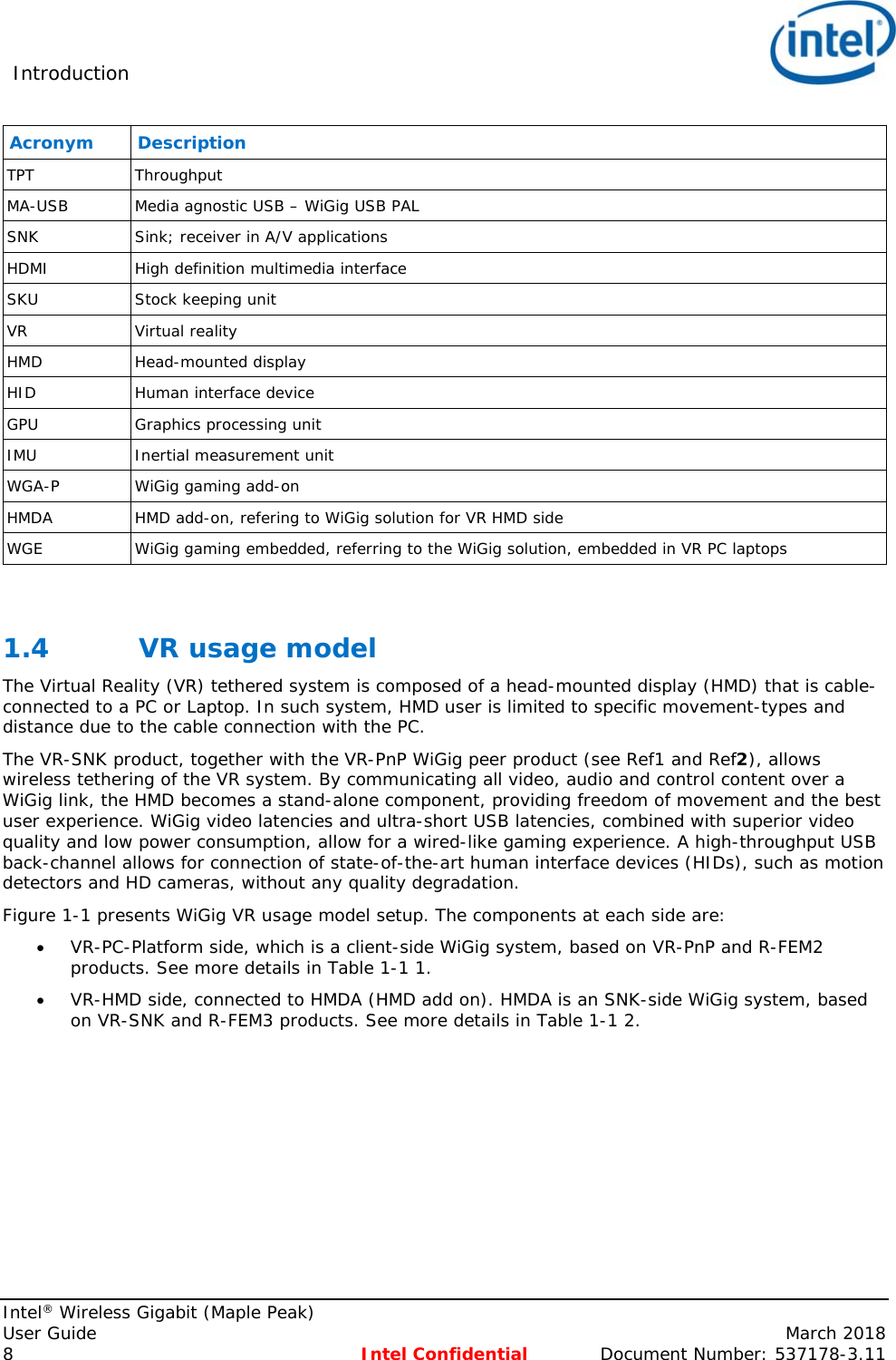 Introduction     Intel® Wireless Gigabit (Maple Peak) User Guide    March 2018 8 Intel Confidential  Document Number: 537178-3.11 Acronym Description TPT Throughput MA-USB Media agnostic USB – WiGig USB PAL SNK Sink; receiver in A/V applications HDMI High definition multimedia interface SKU Stock keeping unit VR Virtual reality HMD Head-mounted display HID  Human interface device GPU  Graphics processing unit IMU Inertial measurement unit WGA-P WiGig gaming add-on HMDA  HMD add-on, refering to WiGig solution for VR HMD side WGE  WiGig gaming embedded, referring to the WiGig solution, embedded in VR PC laptops  1.4 VR usage model The Virtual Reality (VR) tethered system is composed of a head-mounted display (HMD) that is cable-connected to a PC or Laptop. In such system, HMD user is limited to specific movement-types and distance due to the cable connection with the PC. The VR-SNK product, together with the VR-PnP WiGig peer product (see Ref1 and Ref2), allows wireless tethering of the VR system. By communicating all video, audio and control content over a WiGig link, the HMD becomes a stand-alone component, providing freedom of movement and the best user experience. WiGig video latencies and ultra-short USB latencies, combined with superior video quality and low power consumption, allow for a wired-like gaming experience. A high-throughput USB back-channel allows for connection of state-of-the-art human interface devices (HIDs), such as motion detectors and HD cameras, without any quality degradation. Figure 1-1 presents WiGig VR usage model setup. The components at each side are:  VR-PC-Platform side, which is a client-side WiGig system, based on VR-PnP and R-FEM2 products. See more details in Table 1-1 1.  VR-HMD side, connected to HMDA (HMD add on). HMDA is an SNK-side WiGig system, based on VR-SNK and R-FEM3 products. See more details in Table 1-1 2. 