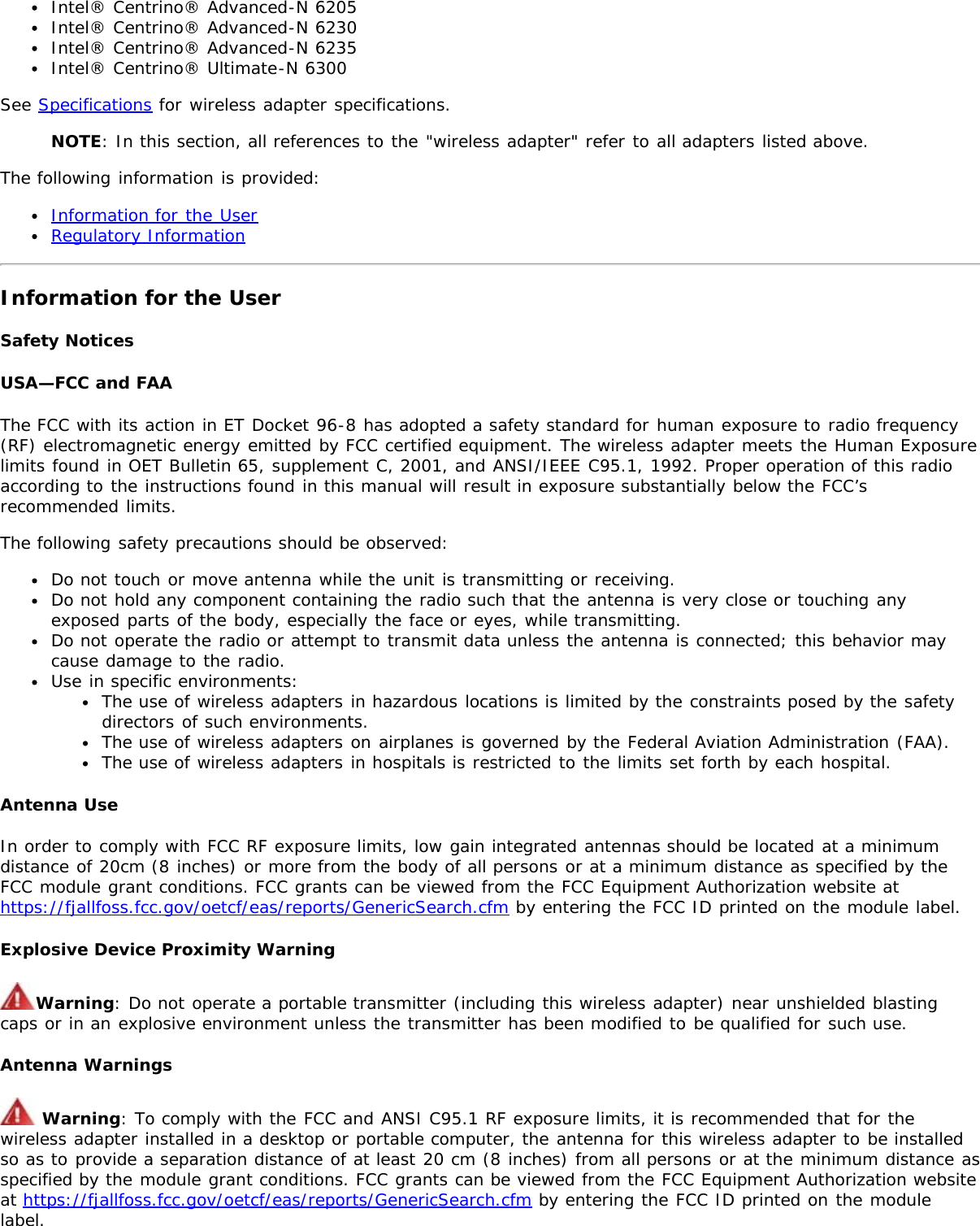 Intel® Centrino® Advanced-N 6205Intel® Centrino® Advanced-N 6230Intel® Centrino® Advanced-N 6235Intel® Centrino® Ultimate-N 6300See Specifications for wireless adapter specifications.NOTE: In this section, all references to the &quot;wireless adapter&quot; refer to all adapters listed above.The following information is provided:Information for the UserRegulatory InformationInformation for the UserSafety NoticesUSA—FCC and FAAThe FCC with its action in ET Docket 96-8 has adopted a safety standard for human exposure to radio frequency(RF) electromagnetic energy emitted by FCC certified equipment. The wireless adapter meets the Human Exposurelimits found in OET Bulletin 65, supplement C, 2001, and ANSI/IEEE C95.1, 1992. Proper operation of this radioaccording to the instructions found in this manual will result in exposure substantially below the FCC’srecommended limits.The following safety precautions should be observed:Do not touch or move antenna while the unit is transmitting or receiving.Do not hold any component containing the radio such that the antenna is very close or touching anyexposed parts of the body, especially the face or eyes, while transmitting.Do not operate the radio or attempt to transmit data unless the antenna is connected; this behavior maycause damage to the radio.Use in specific environments:The use of wireless adapters in hazardous locations is limited by the constraints posed by the safetydirectors of such environments.The use of wireless adapters on airplanes is governed by the Federal Aviation Administration (FAA).The use of wireless adapters in hospitals is restricted to the limits set forth by each hospital.Antenna UseIn order to comply with FCC RF exposure limits, low gain integrated antennas should be located at a minimumdistance of 20cm (8 inches) or more from the body of all persons or at a minimum distance as specified by theFCC module grant conditions. FCC grants can be viewed from the FCC Equipment Authorization website athttps://fjallfoss.fcc.gov/oetcf/eas/reports/GenericSearch.cfm by entering the FCC ID printed on the module label.Explosive Device Proximity WarningWarning: Do not operate a portable transmitter (including this wireless adapter) near unshielded blastingcaps or in an explosive environment unless the transmitter has been modified to be qualified for such use.Antenna Warnings Warning: To comply with the FCC and ANSI C95.1 RF exposure limits, it is recommended that for thewireless adapter installed in a desktop or portable computer, the antenna for this wireless adapter to be installedso as to provide a separation distance of at least 20 cm (8 inches) from all persons or at the minimum distance asspecified by the module grant conditions. FCC grants can be viewed from the FCC Equipment Authorization websiteat https://fjallfoss.fcc.gov/oetcf/eas/reports/GenericSearch.cfm by entering the FCC ID printed on the modulelabel.