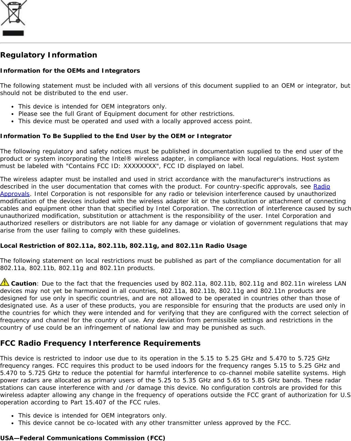Regulatory InformationInformation for the OEMs and IntegratorsThe following statement must be included with all versions of this document supplied to an OEM or integrator, butshould not be distributed to the end user.This device is intended for OEM integrators only.Please see the full Grant of Equipment document for other restrictions.This device must be operated and used with a locally approved access point.Information To Be Supplied to the End User by the OEM or IntegratorThe following regulatory and safety notices must be published in documentation supplied to the end user of theproduct or system incorporating the Intel® wireless adapter, in compliance with local regulations. Host systemmust be labeled with &quot;Contains FCC ID: XXXXXXXX&quot;, FCC ID displayed on label.The wireless adapter must be installed and used in strict accordance with the manufacturer&apos;s instructions asdescribed in the user documentation that comes with the product. For country-specific approvals, see RadioApprovals. Intel Corporation is not responsible for any radio or television interference caused by unauthorizedmodification of the devices included with the wireless adapter kit or the substitution or attachment of connectingcables and equipment other than that specified by Intel Corporation. The correction of interference caused by suchunauthorized modification, substitution or attachment is the responsibility of the user. Intel Corporation andauthorized resellers or distributors are not liable for any damage or violation of government regulations that mayarise from the user failing to comply with these guidelines.Local Restriction of 802.11a, 802.11b, 802.11g, and 802.11n Radio UsageThe following statement on local restrictions must be published as part of the compliance documentation for all802.11a, 802.11b, 802.11g and 802.11n products. Caution: Due to the fact that the frequencies used by 802.11a, 802.11b, 802.11g and 802.11n wireless LANdevices may not yet be harmonized in all countries, 802.11a, 802.11b, 802.11g and 802.11n products aredesigned for use only in specific countries, and are not allowed to be operated in countries other than those ofdesignated use. As a user of these products, you are responsible for ensuring that the products are used only inthe countries for which they were intended and for verifying that they are configured with the correct selection offrequency and channel for the country of use. Any deviation from permissible settings and restrictions in thecountry of use could be an infringement of national law and may be punished as such.FCC Radio Frequency Interference RequirementsThis device is restricted to indoor use due to its operation in the 5.15 to 5.25 GHz and 5.470 to 5.725 GHzfrequency ranges. FCC requires this product to be used indoors for the frequency ranges 5.15 to 5.25 GHz and5.470 to 5.725 GHz to reduce the potential for harmful interference to co-channel mobile satellite systems. Highpower radars are allocated as primary users of the 5.25 to 5.35 GHz and 5.65 to 5.85 GHz bands. These radarstations can cause interference with and /or damage this device. No configuration controls are provided for thiswireless adapter allowing any change in the frequency of operations outside the FCC grant of authorization for U.Soperation according to Part 15.407 of the FCC rules.This device is intended for OEM integrators only.This device cannot be co-located with any other transmitter unless approved by the FCC.USA—Federal Communications Commission (FCC)