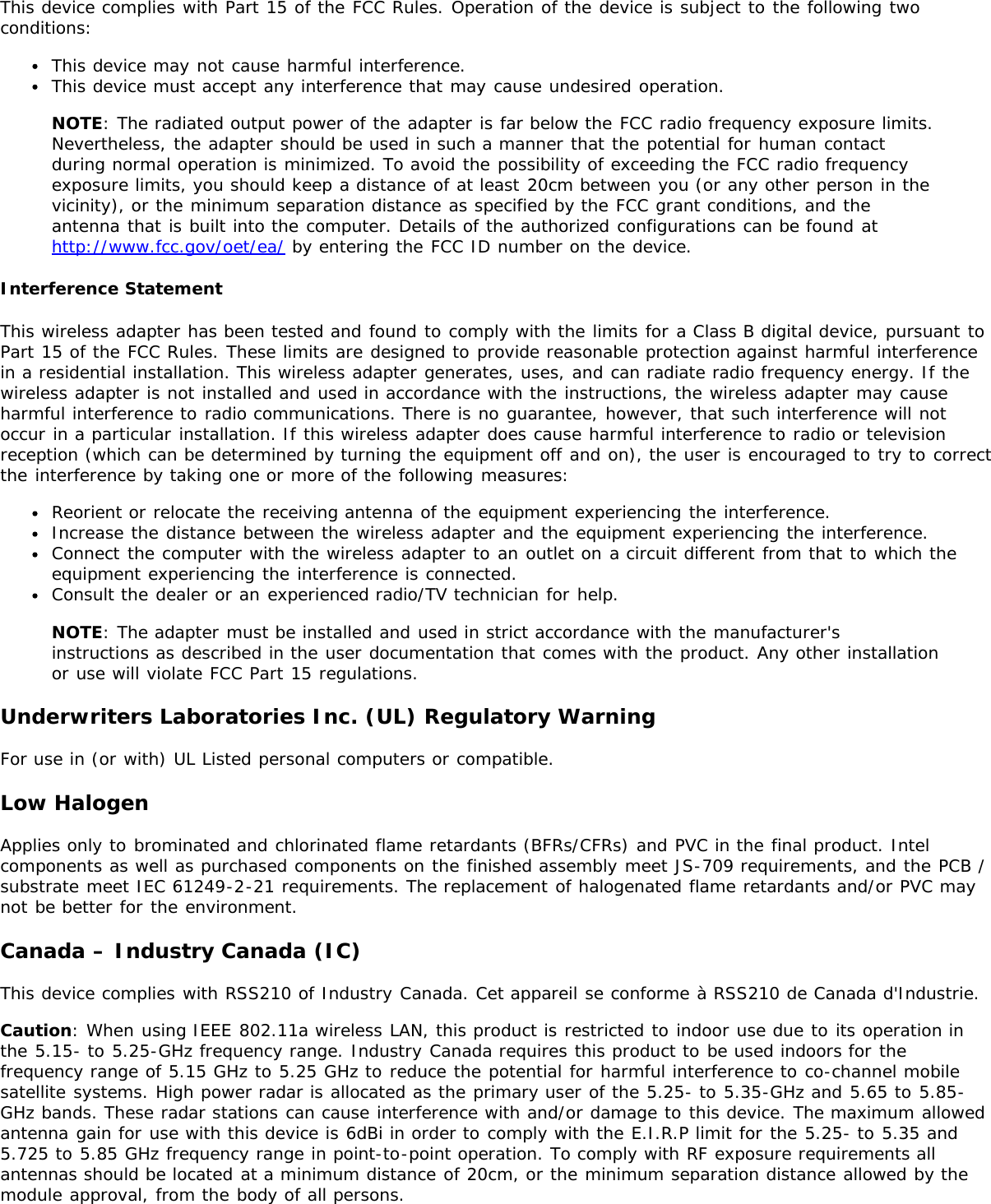 This device complies with Part 15 of the FCC Rules. Operation of the device is subject to the following twoconditions:This device may not cause harmful interference.This device must accept any interference that may cause undesired operation.NOTE: The radiated output power of the adapter is far below the FCC radio frequency exposure limits.Nevertheless, the adapter should be used in such a manner that the potential for human contactduring normal operation is minimized. To avoid the possibility of exceeding the FCC radio frequencyexposure limits, you should keep a distance of at least 20cm between you (or any other person in thevicinity), or the minimum separation distance as specified by the FCC grant conditions, and theantenna that is built into the computer. Details of the authorized configurations can be found athttp://www.fcc.gov/oet/ea/ by entering the FCC ID number on the device.Interference StatementThis wireless adapter has been tested and found to comply with the limits for a Class B digital device, pursuant toPart 15 of the FCC Rules. These limits are designed to provide reasonable protection against harmful interferencein a residential installation. This wireless adapter generates, uses, and can radiate radio frequency energy. If thewireless adapter is not installed and used in accordance with the instructions, the wireless adapter may causeharmful interference to radio communications. There is no guarantee, however, that such interference will notoccur in a particular installation. If this wireless adapter does cause harmful interference to radio or televisionreception (which can be determined by turning the equipment off and on), the user is encouraged to try to correctthe interference by taking one or more of the following measures:Reorient or relocate the receiving antenna of the equipment experiencing the interference.Increase the distance between the wireless adapter and the equipment experiencing the interference.Connect the computer with the wireless adapter to an outlet on a circuit different from that to which theequipment experiencing the interference is connected.Consult the dealer or an experienced radio/TV technician for help.NOTE: The adapter must be installed and used in strict accordance with the manufacturer&apos;sinstructions as described in the user documentation that comes with the product. Any other installationor use will violate FCC Part 15 regulations.Underwriters Laboratories Inc. (UL) Regulatory WarningFor use in (or with) UL Listed personal computers or compatible.Low HalogenApplies only to brominated and chlorinated flame retardants (BFRs/CFRs) and PVC in the final product. Intelcomponents as well as purchased components on the finished assembly meet JS-709 requirements, and the PCB /substrate meet IEC 61249-2-21 requirements. The replacement of halogenated flame retardants and/or PVC maynot be better for the environment.Canada – Industry Canada (IC)This device complies with RSS210 of Industry Canada. Cet appareil se conforme à RSS210 de Canada d&apos;Industrie.Caution: When using IEEE 802.11a wireless LAN, this product is restricted to indoor use due to its operation inthe 5.15- to 5.25-GHz frequency range. Industry Canada requires this product to be used indoors for thefrequency range of 5.15 GHz to 5.25 GHz to reduce the potential for harmful interference to co-channel mobilesatellite systems. High power radar is allocated as the primary user of the 5.25- to 5.35-GHz and 5.65 to 5.85-GHz bands. These radar stations can cause interference with and/or damage to this device. The maximum allowedantenna gain for use with this device is 6dBi in order to comply with the E.I.R.P limit for the 5.25- to 5.35 and5.725 to 5.85 GHz frequency range in point-to-point operation. To comply with RF exposure requirements allantennas should be located at a minimum distance of 20cm, or the minimum separation distance allowed by themodule approval, from the body of all persons.