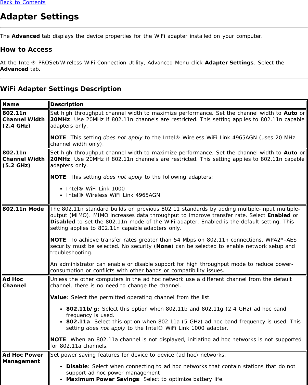 Back to ContentsAdapter SettingsThe Advanced tab displays the device properties for the WiFi adapter installed on your computer.How to AccessAt the Intel® PROSet/Wireless WiFi Connection Utility, Advanced Menu click Adapter Settings. Select theAdvanced tab.WiFi Adapter Settings DescriptionName Description802.11nChannel Width(2.4 GHz)Set high throughput channel width to maximize performance. Set the channel width to Auto or20MHz. Use 20MHz if 802.11n channels are restricted. This setting applies to 802.11n capableadapters only.NOTE: This setting does not apply to the Intel® Wireless WiFi Link 4965AGN (uses 20 MHzchannel width only).802.11nChannel Width(5.2 GHz)Set high throughput channel width to maximize performance. Set the channel width to Auto or20MHz. Use 20MHz if 802.11n channels are restricted. This setting applies to 802.11n capableadapters only.NOTE: This setting does not apply to the following adapters:Intel® WiFi Link 1000Intel® Wireless WiFi Link 4965AGN802.11n Mode The 802.11n standard builds on previous 802.11 standards by adding multiple-input multiple-output (MIMO). MIMO increases data throughput to improve transfer rate. Select Enabled orDisabled to set the 802.11n mode of the WiFi adapter. Enabled is the default setting. Thissetting applies to 802.11n capable adapters only.NOTE: To achieve transfer rates greater than 54 Mbps on 802.11n connections, WPA2*-AESsecurity must be selected. No security (None) can be selected to enable network setup andtroubleshooting.An administrator can enable or disable support for high throughput mode to reduce power-consumption or conflicts with other bands or compatibility issues.Ad HocChannel Unless the other computers in the ad hoc network use a different channel from the defaultchannel, there is no need to change the channel.Value: Select the permitted operating channel from the list.802.11b/g: Select this option when 802.11b and 802.11g (2.4 GHz) ad hoc bandfrequency is used.802.11a: Select this option when 802.11a (5 GHz) ad hoc band frequency is used. Thissetting does not apply to the Intel® WiFi Link 1000 adapter.NOTE: When an 802.11a channel is not displayed, initiating ad hoc networks is not supportedfor 802.11a channels.Ad Hoc PowerManagement Set power saving features for device to device (ad hoc) networks.Disable: Select when connecting to ad hoc networks that contain stations that do notsupport ad hoc power managementMaximum Power Savings: Select to optimize battery life.