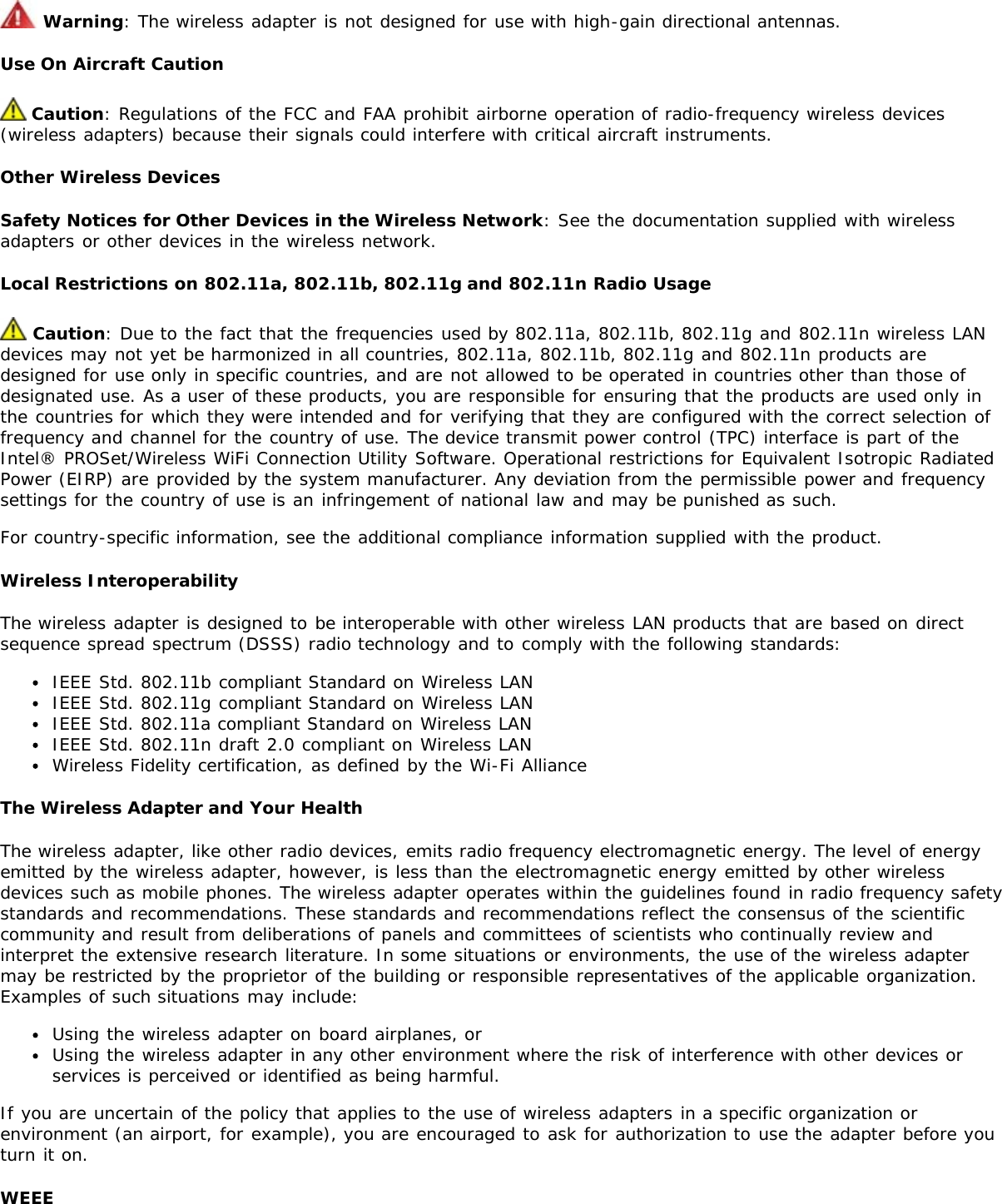  Warning: The wireless adapter is not designed for use with high-gain directional antennas.Use On Aircraft Caution Caution: Regulations of the FCC and FAA prohibit airborne operation of radio-frequency wireless devices(wireless adapters) because their signals could interfere with critical aircraft instruments.Other Wireless DevicesSafety Notices for Other Devices in the Wireless Network: See the documentation supplied with wirelessadapters or other devices in the wireless network.Local Restrictions on 802.11a, 802.11b, 802.11g and 802.11n Radio Usage Caution: Due to the fact that the frequencies used by 802.11a, 802.11b, 802.11g and 802.11n wireless LANdevices may not yet be harmonized in all countries, 802.11a, 802.11b, 802.11g and 802.11n products aredesigned for use only in specific countries, and are not allowed to be operated in countries other than those ofdesignated use. As a user of these products, you are responsible for ensuring that the products are used only inthe countries for which they were intended and for verifying that they are configured with the correct selection offrequency and channel for the country of use. The device transmit power control (TPC) interface is part of theIntel® PROSet/Wireless WiFi Connection Utility Software. Operational restrictions for Equivalent Isotropic RadiatedPower (EIRP) are provided by the system manufacturer. Any deviation from the permissible power and frequencysettings for the country of use is an infringement of national law and may be punished as such.For country-specific information, see the additional compliance information supplied with the product.Wireless InteroperabilityThe wireless adapter is designed to be interoperable with other wireless LAN products that are based on directsequence spread spectrum (DSSS) radio technology and to comply with the following standards:IEEE Std. 802.11b compliant Standard on Wireless LANIEEE Std. 802.11g compliant Standard on Wireless LANIEEE Std. 802.11a compliant Standard on Wireless LANIEEE Std. 802.11n draft 2.0 compliant on Wireless LANWireless Fidelity certification, as defined by the Wi-Fi AllianceThe Wireless Adapter and Your HealthThe wireless adapter, like other radio devices, emits radio frequency electromagnetic energy. The level of energyemitted by the wireless adapter, however, is less than the electromagnetic energy emitted by other wirelessdevices such as mobile phones. The wireless adapter operates within the guidelines found in radio frequency safetystandards and recommendations. These standards and recommendations reflect the consensus of the scientificcommunity and result from deliberations of panels and committees of scientists who continually review andinterpret the extensive research literature. In some situations or environments, the use of the wireless adaptermay be restricted by the proprietor of the building or responsible representatives of the applicable organization.Examples of such situations may include:Using the wireless adapter on board airplanes, orUsing the wireless adapter in any other environment where the risk of interference with other devices orservices is perceived or identified as being harmful.If you are uncertain of the policy that applies to the use of wireless adapters in a specific organization orenvironment (an airport, for example), you are encouraged to ask for authorization to use the adapter before youturn it on.WEEE