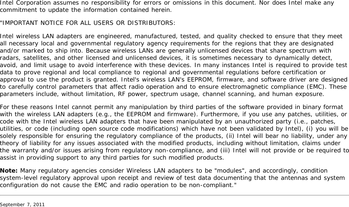Intel Corporation assumes no responsibility for errors or omissions in this document. Nor does Intel make anycommitment to update the information contained herein.&quot;IMPORTANT NOTICE FOR ALL USERS OR DISTRIBUTORS:Intel wireless LAN adapters are engineered, manufactured, tested, and quality checked to ensure that they meetall necessary local and governmental regulatory agency requirements for the regions that they are designatedand/or marked to ship into. Because wireless LANs are generally unlicensed devices that share spectrum withradars, satellites, and other licensed and unlicensed devices, it is sometimes necessary to dynamically detect,avoid, and limit usage to avoid interference with these devices. In many instances Intel is required to provide testdata to prove regional and local compliance to regional and governmental regulations before certification orapproval to use the product is granted. Intel&apos;s wireless LAN&apos;s EEPROM, firmware, and software driver are designedto carefully control parameters that affect radio operation and to ensure electromagnetic compliance (EMC). Theseparameters include, without limitation, RF power, spectrum usage, channel scanning, and human exposure.For these reasons Intel cannot permit any manipulation by third parties of the software provided in binary formatwith the wireless LAN adapters (e.g., the EEPROM and firmware). Furthermore, if you use any patches, utilities, orcode with the Intel wireless LAN adapters that have been manipulated by an unauthorized party (i.e., patches,utilities, or code (including open source code modifications) which have not been validated by Intel), (i) you will besolely responsible for ensuring the regulatory compliance of the products, (ii) Intel will bear no liability, under anytheory of liability for any issues associated with the modified products, including without limitation, claims underthe warranty and/or issues arising from regulatory non-compliance, and (iii) Intel will not provide or be required toassist in providing support to any third parties for such modified products.Note: Many regulatory agencies consider Wireless LAN adapters to be &quot;modules&quot;, and accordingly, conditionsystem-level regulatory approval upon receipt and review of test data documenting that the antennas and systemconfiguration do not cause the EMC and radio operation to be non-compliant.&quot;September 7, 2011
