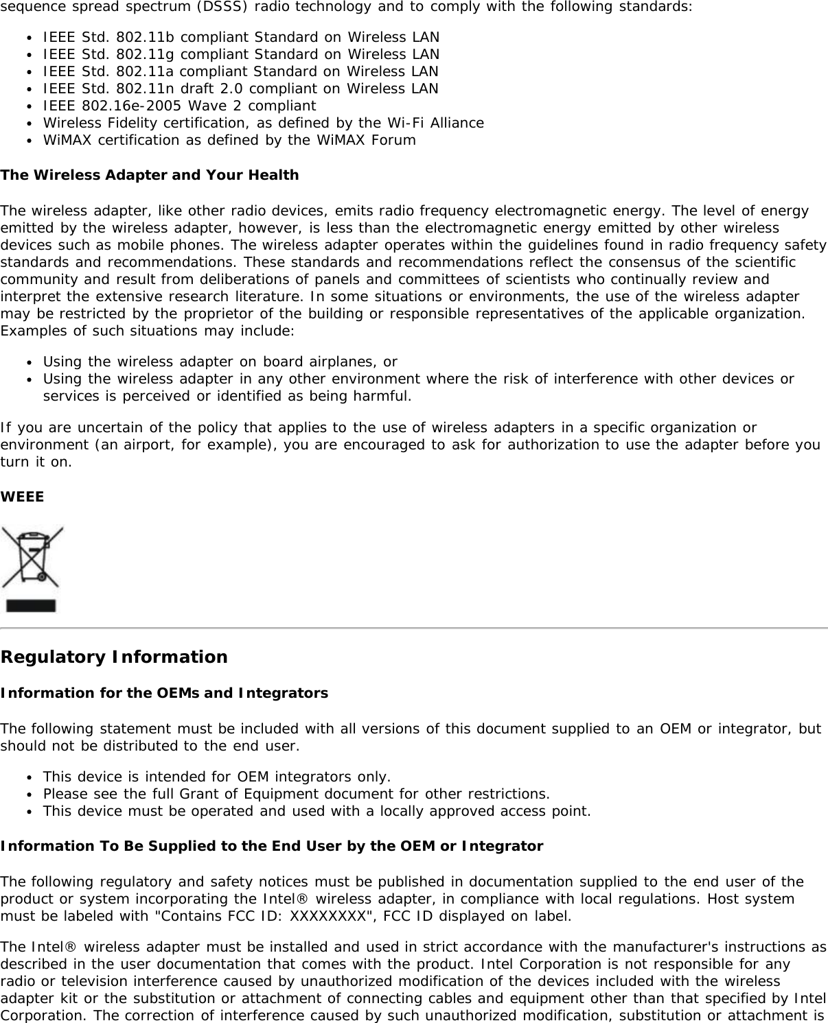 sequence spread spectrum (DSSS) radio technology and to comply with the following standards:IEEE Std. 802.11b compliant Standard on Wireless LANIEEE Std. 802.11g compliant Standard on Wireless LANIEEE Std. 802.11a compliant Standard on Wireless LANIEEE Std. 802.11n draft 2.0 compliant on Wireless LANIEEE 802.16e-2005 Wave 2 compliantWireless Fidelity certification, as defined by the Wi-Fi AllianceWiMAX certification as defined by the WiMAX ForumThe Wireless Adapter and Your HealthThe wireless adapter, like other radio devices, emits radio frequency electromagnetic energy. The level of energyemitted by the wireless adapter, however, is less than the electromagnetic energy emitted by other wirelessdevices such as mobile phones. The wireless adapter operates within the guidelines found in radio frequency safetystandards and recommendations. These standards and recommendations reflect the consensus of the scientificcommunity and result from deliberations of panels and committees of scientists who continually review andinterpret the extensive research literature. In some situations or environments, the use of the wireless adaptermay be restricted by the proprietor of the building or responsible representatives of the applicable organization.Examples of such situations may include:Using the wireless adapter on board airplanes, orUsing the wireless adapter in any other environment where the risk of interference with other devices orservices is perceived or identified as being harmful.If you are uncertain of the policy that applies to the use of wireless adapters in a specific organization orenvironment (an airport, for example), you are encouraged to ask for authorization to use the adapter before youturn it on.WEEERegulatory InformationInformation for the OEMs and IntegratorsThe following statement must be included with all versions of this document supplied to an OEM or integrator, butshould not be distributed to the end user.This device is intended for OEM integrators only.Please see the full Grant of Equipment document for other restrictions.This device must be operated and used with a locally approved access point.Information To Be Supplied to the End User by the OEM or IntegratorThe following regulatory and safety notices must be published in documentation supplied to the end user of theproduct or system incorporating the Intel® wireless adapter, in compliance with local regulations. Host systemmust be labeled with &quot;Contains FCC ID: XXXXXXXX&quot;, FCC ID displayed on label.The Intel® wireless adapter must be installed and used in strict accordance with the manufacturer&apos;s instructions asdescribed in the user documentation that comes with the product. Intel Corporation is not responsible for anyradio or television interference caused by unauthorized modification of the devices included with the wirelessadapter kit or the substitution or attachment of connecting cables and equipment other than that specified by IntelCorporation. The correction of interference caused by such unauthorized modification, substitution or attachment is