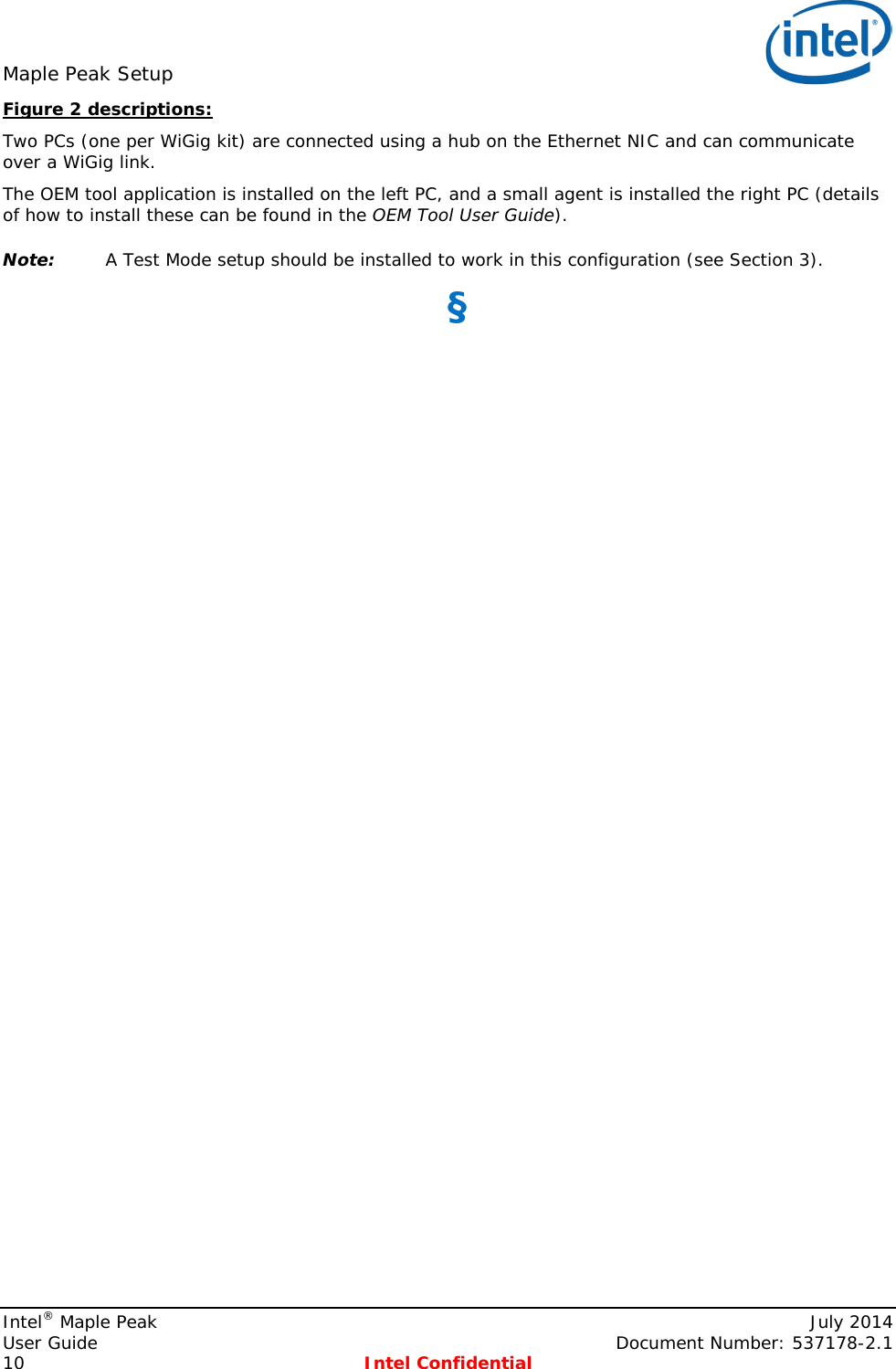 Maple Peak Setup   Figure 2 descriptions: Two PCs (one per WiGig kit) are connected using a hub on the Ethernet NIC and can communicate over a WiGig link. The OEM tool application is installed on the left PC, and a small agent is installed the right PC (details of how to install these can be found in the OEM Tool User Guide). Note: A Test Mode setup should be installed to work in this configuration (see Section 3). §  Intel® Maple Peak    July 2014 User Guide    Document Number: 537178-2.1 10  Intel Confidential   