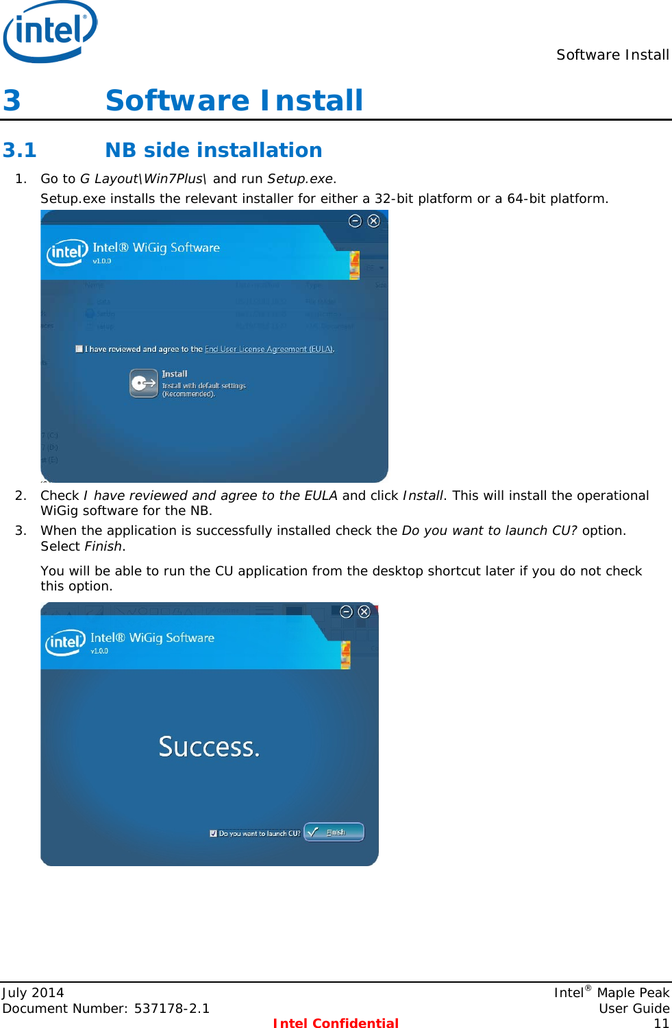  Software Install  3   Software Install 3.1 NB side installation 1. Go to G Layout\Win7Plus\ and run Setup.exe.  Setup.exe installs the relevant installer for either a 32-bit platform or a 64-bit platform.  2. Check I have reviewed and agree to the EULA and click Install. This will install the operational WiGig software for the NB. 3. When the application is successfully installed check the Do you want to launch CU? option. Select Finish. You will be able to run the CU application from the desktop shortcut later if you do not check this option.  July 2014    Intel® Maple Peak Document Number: 537178-2.1    User Guide  Intel Confidential 11 