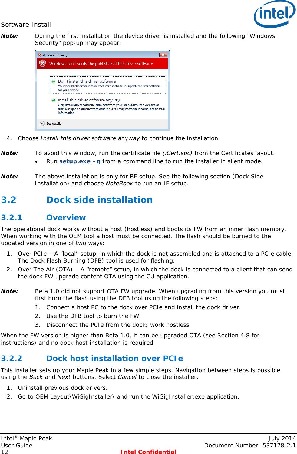 Software Install   Note: During the first installation the device driver is installed and the following “Windows Security” pop-up may appear:  4. Choose Install this driver software anyway to continue the installation. Note: To avoid this window, run the certificate file (iCert.spc) from the Certificates layout. • Run setup.exe –q from a command line to run the installer in silent mode. Note: The above installation is only for RF setup. See the following section (Dock Side Installation) and choose NoteBook to run an IF setup. 3.2 Dock side installation 3.2.1 Overview The operational dock works without a host (hostless) and boots its FW from an inner flash memory. When working with the OEM tool a host must be connected. The flash should be burned to the updated version in one of two ways: 1. Over PCIe – A “local” setup, in which the dock is not assembled and is attached to a PCIe cable. The Dock Flash Burning (DFB) tool is used for flashing. 2. Over The Air (OTA) – A “remote” setup, in which the dock is connected to a client that can send the dock FW upgrade content OTA using the CU application. Note: Beta 1.0 did not support OTA FW upgrade. When upgrading from this version you must first burn the flash using the DFB tool using the following steps: 1. Connect a host PC to the dock over PCIe and install the dock driver. 2. Use the DFB tool to burn the FW. 3. Disconnect the PCIe from the dock; work hostless. When the FW version is higher than Beta 1.0, it can be upgraded OTA (see Section  4.8 for instructions) and no dock host installation is required. 3.2.2 Dock host installation over PCIe This installer sets up your Maple Peak in a few simple steps. Navigation between steps is possible using the Back and Next buttons. Select Cancel to close the installer. 1. Uninstall previous dock drivers.  2. Go to OEM Layout\WiGigInstaller\ and run the WiGigInstaller.exe application. Intel® Maple Peak    July 2014 User Guide    Document Number: 537178-2.1 12  Intel Confidential   