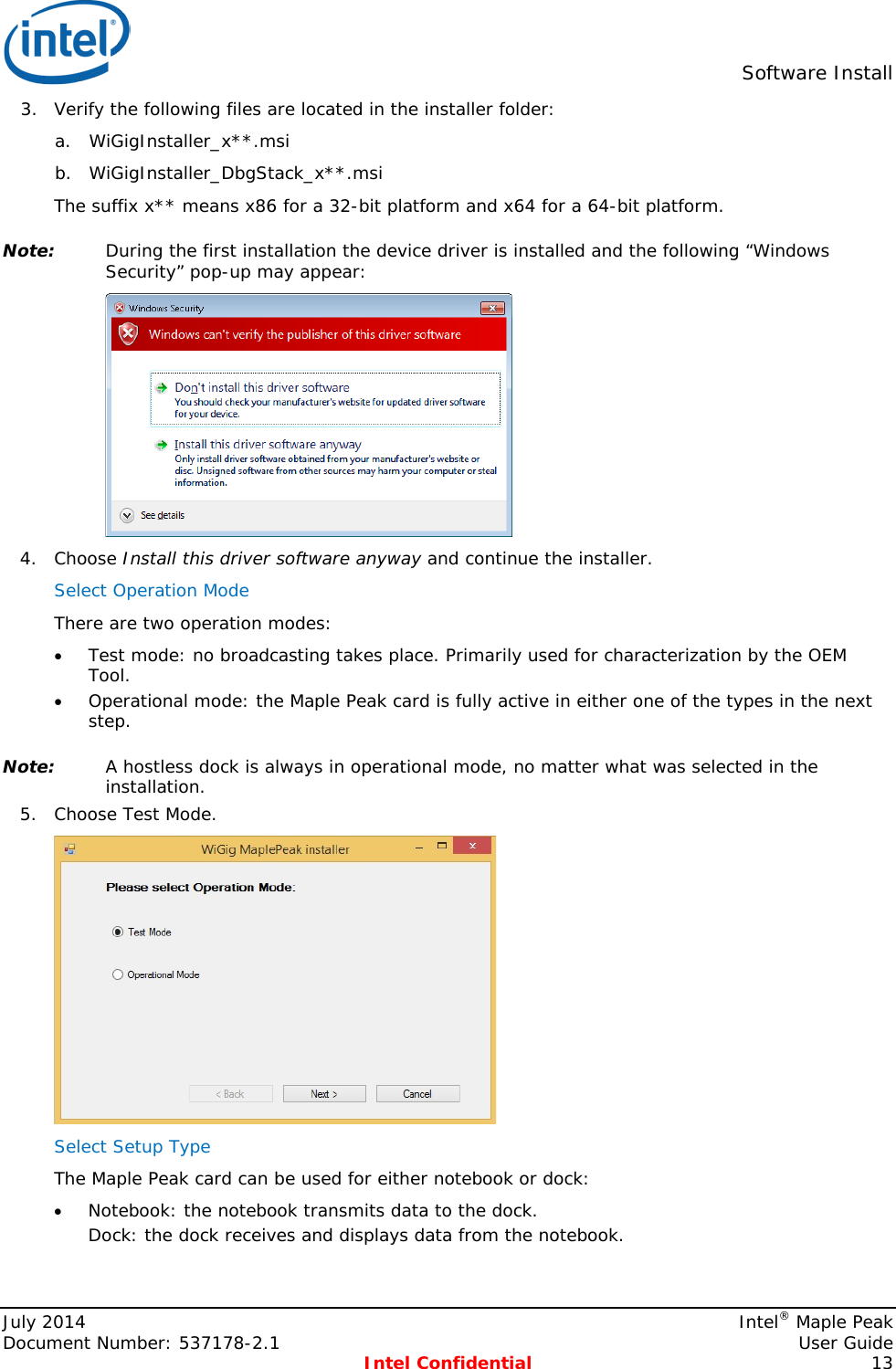  Software Install  3. Verify the following files are located in the installer folder: a. WiGigInstaller_x**.msi b. WiGigInstaller_DbgStack_x**.msi The suffix x** means x86 for a 32-bit platform and x64 for a 64-bit platform. Note: During the first installation the device driver is installed and the following “Windows Security” pop-up may appear:  4. Choose Install this driver software anyway and continue the installer. Select Operation Mode  There are two operation modes: • Test mode: no broadcasting takes place. Primarily used for characterization by the OEM Tool. • Operational mode: the Maple Peak card is fully active in either one of the types in the next step. Note: A hostless dock is always in operational mode, no matter what was selected in the installation. 5. Choose Test Mode.  Select Setup Type  The Maple Peak card can be used for either notebook or dock: • Notebook: the notebook transmits data to the dock. Dock: the dock receives and displays data from the notebook. July 2014    Intel® Maple Peak Document Number: 537178-2.1    User Guide  Intel Confidential 13 