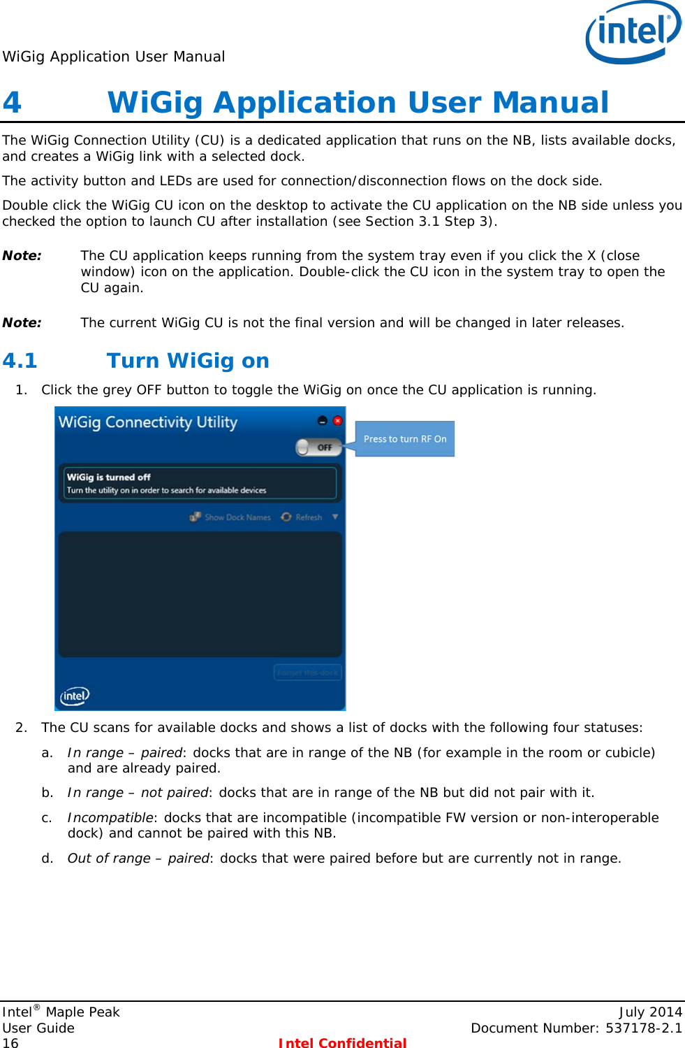 WiGig Application User Manual   4   WiGig Application User Manual The WiGig Connection Utility (CU) is a dedicated application that runs on the NB, lists available docks, and creates a WiGig link with a selected dock. The activity button and LEDs are used for connection/disconnection flows on the dock side. Double click the WiGig CU icon on the desktop to activate the CU application on the NB side unless you checked the option to launch CU after installation (see Section 3.1 Step 3). Note: The CU application keeps running from the system tray even if you click the X (close window) icon on the application. Double-click the CU icon in the system tray to open the CU again. Note: The current WiGig CU is not the final version and will be changed in later releases. 4.1 Turn WiGig on 1. Click the grey OFF button to toggle the WiGig on once the CU application is running.  2. The CU scans for available docks and shows a list of docks with the following four statuses: a. In range – paired: docks that are in range of the NB (for example in the room or cubicle) and are already paired. b. In range – not paired: docks that are in range of the NB but did not pair with it. c. Incompatible: docks that are incompatible (incompatible FW version or non-interoperable dock) and cannot be paired with this NB. d. Out of range – paired: docks that were paired before but are currently not in range. Intel® Maple Peak    July 2014 User Guide    Document Number: 537178-2.1 16  Intel Confidential   