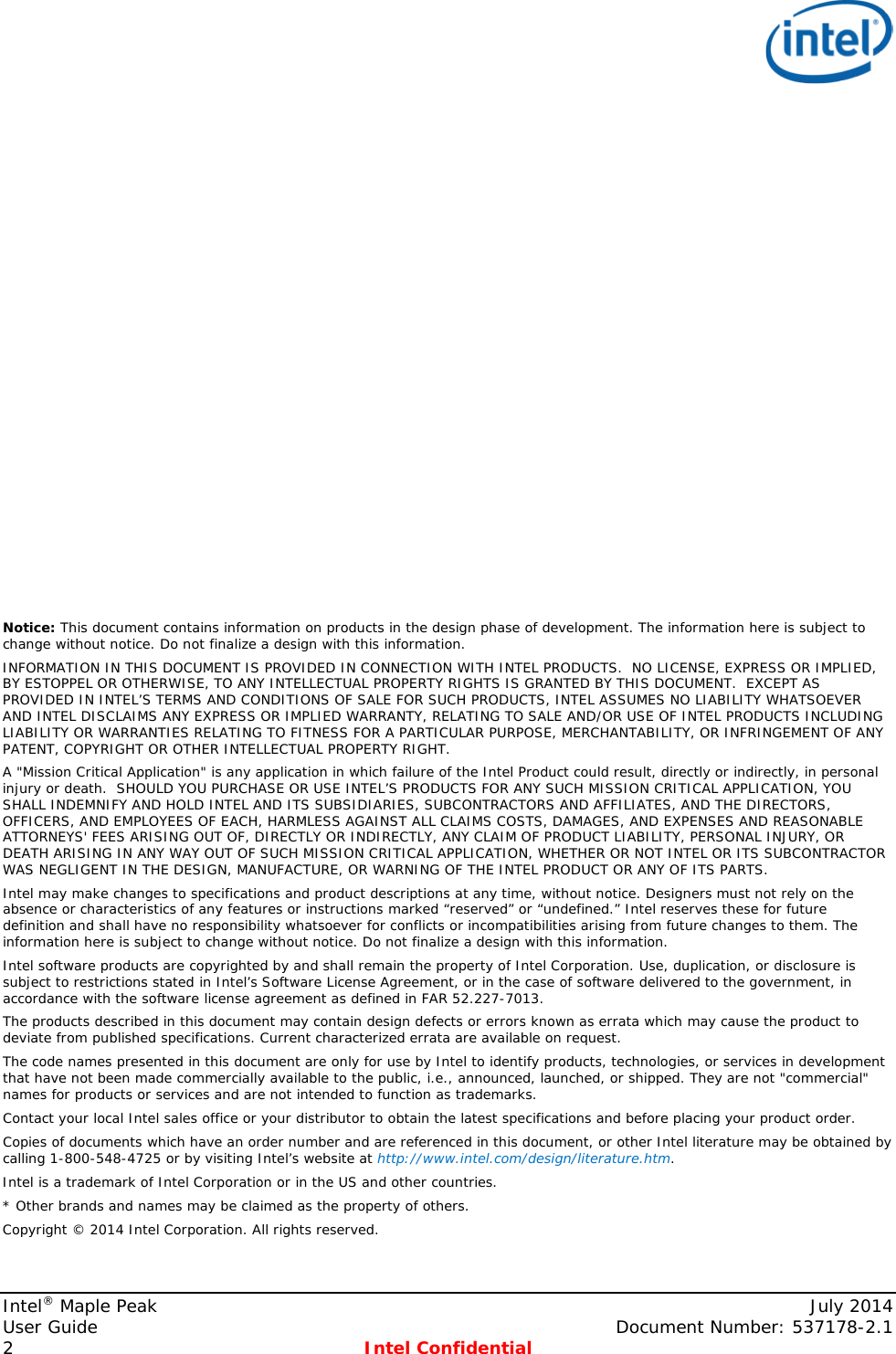                         Notice: This document contains information on products in the design phase of development. The information here is subject to change without notice. Do not finalize a design with this information.  INFORMATION IN THIS DOCUMENT IS PROVIDED IN CONNECTION WITH INTEL PRODUCTS.  NO LICENSE, EXPRESS OR IMPLIED, BY ESTOPPEL OR OTHERWISE, TO ANY INTELLECTUAL PROPERTY RIGHTS IS GRANTED BY THIS DOCUMENT.  EXCEPT AS PROVIDED IN INTEL’S TERMS AND CONDITIONS OF SALE FOR SUCH PRODUCTS, INTEL ASSUMES NO LIABILITY WHATSOEVER AND INTEL DISCLAIMS ANY EXPRESS OR IMPLIED WARRANTY, RELATING TO SALE AND/OR USE OF INTEL PRODUCTS INCLUDING LIABILITY OR WARRANTIES RELATING TO FITNESS FOR A PARTICULAR PURPOSE, MERCHANTABILITY, OR INFRINGEMENT OF ANY PATENT, COPYRIGHT OR OTHER INTELLECTUAL PROPERTY RIGHT. A &quot;Mission Critical Application&quot; is any application in which failure of the Intel Product could result, directly or indirectly, in personal injury or death.  SHOULD YOU PURCHASE OR USE INTEL’S PRODUCTS FOR ANY SUCH MISSION CRITICAL APPLICATION, YOU SHALL INDEMNIFY AND HOLD INTEL AND ITS SUBSIDIARIES, SUBCONTRACTORS AND AFFILIATES, AND THE DIRECTORS, OFFICERS, AND EMPLOYEES OF EACH, HARMLESS AGAINST ALL CLAIMS COSTS, DAMAGES, AND EXPENSES AND REASONABLE ATTORNEYS&apos; FEES ARISING OUT OF, DIRECTLY OR INDIRECTLY, ANY CLAIM OF PRODUCT LIABILITY, PERSONAL INJURY, OR DEATH ARISING IN ANY WAY OUT OF SUCH MISSION CRITICAL APPLICATION, WHETHER OR NOT INTEL OR ITS SUBCONTRACTOR WAS NEGLIGENT IN THE DESIGN, MANUFACTURE, OR WARNING OF THE INTEL PRODUCT OR ANY OF ITS PARTS.  Intel may make changes to specifications and product descriptions at any time, without notice. Designers must not rely on the absence or characteristics of any features or instructions marked “reserved” or “undefined.” Intel reserves these for future definition and shall have no responsibility whatsoever for conflicts or incompatibilities arising from future changes to them. The information here is subject to change without notice. Do not finalize a design with this information.  Intel software products are copyrighted by and shall remain the property of Intel Corporation. Use, duplication, or disclosure is subject to restrictions stated in Intel’s Software License Agreement, or in the case of software delivered to the government, in accordance with the software license agreement as defined in FAR 52.227-7013.  The products described in this document may contain design defects or errors known as errata which may cause the product to deviate from published specifications. Current characterized errata are available on request.  The code names presented in this document are only for use by Intel to identify products, technologies, or services in development that have not been made commercially available to the public, i.e., announced, launched, or shipped. They are not &quot;commercial&quot; names for products or services and are not intended to function as trademarks.  Contact your local Intel sales office or your distributor to obtain the latest specifications and before placing your product order. Copies of documents which have an order number and are referenced in this document, or other Intel literature may be obtained by calling 1-800-548-4725 or by visiting Intel’s website at http://www.intel.com/design/literature.htm. Intel is a trademark of Intel Corporation or in the US and other countries.  * Other brands and names may be claimed as the property of others.  Copyright © 2014 Intel Corporation. All rights reserved.  Intel® Maple Peak    July 2014 User Guide    Document Number: 537178-2.1 2  Intel Confidential   