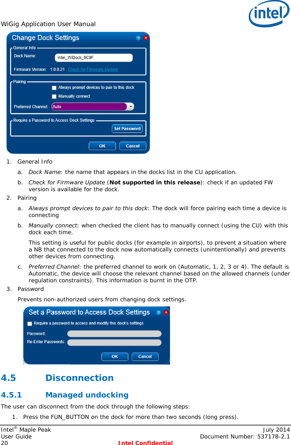 WiGig Application User Manual    1. General Info a. Dock Name: the name that appears in the docks list in the CU application. b. Check for Firmware Update (Not supported in this release): check if an updated FW version is available for the dock. 2. Pairing a. Always prompt devices to pair to this dock: The dock will force pairing each time a device is connecting b. Manually connect: when checked the client has to manually connect (using the CU) with this dock each time.  This setting is useful for public docks (for example in airports), to prevent a situation where a NB that connected to the dock now automatically connects (unintentionally) and prevents other devices from connecting. c. Preferred Channel: the preferred channel to work on (Automatic, 1, 2, 3 or 4). The default is Automatic, the device will choose the relevant channel based on the allowed channels (under regulation constraints). This information is burnt in the OTP. 3. Password Prevents non-authorized users from changing dock settings.   4.5 Disconnection 4.5.1 Managed undocking  The user can disconnect from the dock through the following steps: 1. Press the FUN_BUTTON on the dock for more than two seconds (long press).  Intel® Maple Peak    July 2014 User Guide    Document Number: 537178-2.1 20  Intel Confidential   