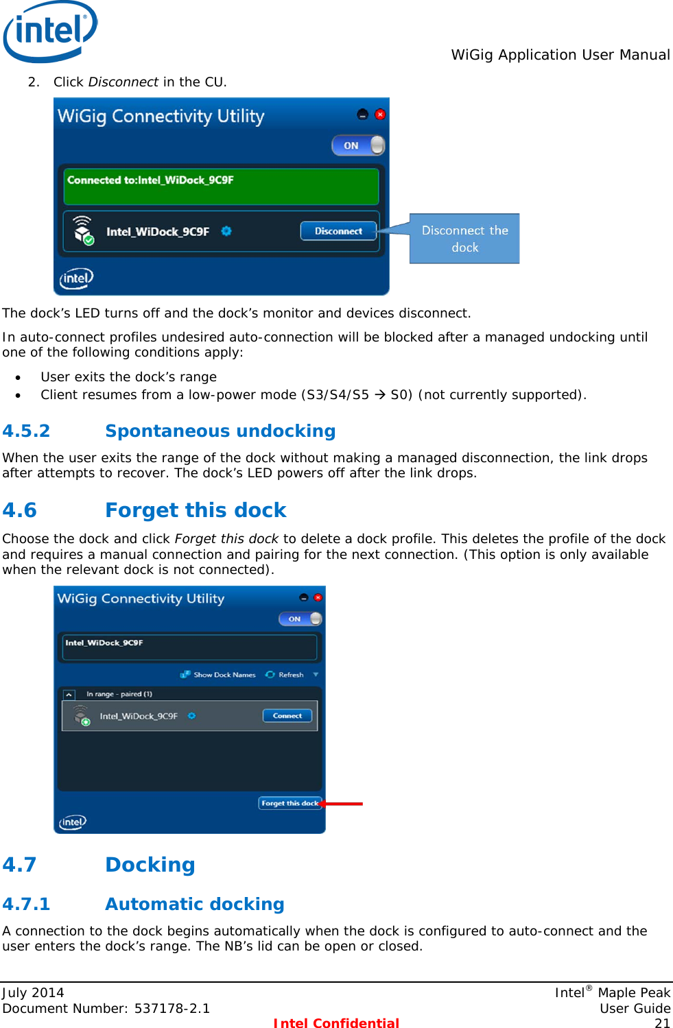  WiGig Application User Manual  2. Click Disconnect in the CU.  The dock’s LED turns off and the dock’s monitor and devices disconnect. In auto-connect profiles undesired auto-connection will be blocked after a managed undocking until one of the following conditions apply: • User exits the dock’s range • Client resumes from a low-power mode (S3/S4/S5  S0) (not currently supported). 4.5.2 Spontaneous undocking When the user exits the range of the dock without making a managed disconnection, the link drops after attempts to recover. The dock’s LED powers off after the link drops. 4.6 Forget this dock Choose the dock and click Forget this dock to delete a dock profile. This deletes the profile of the dock and requires a manual connection and pairing for the next connection. (This option is only available when the relevant dock is not connected).  4.7 Docking 4.7.1 Automatic docking A connection to the dock begins automatically when the dock is configured to auto-connect and the user enters the dock’s range. The NB’s lid can be open or closed. July 2014    Intel® Maple Peak Document Number: 537178-2.1    User Guide  Intel Confidential 21 