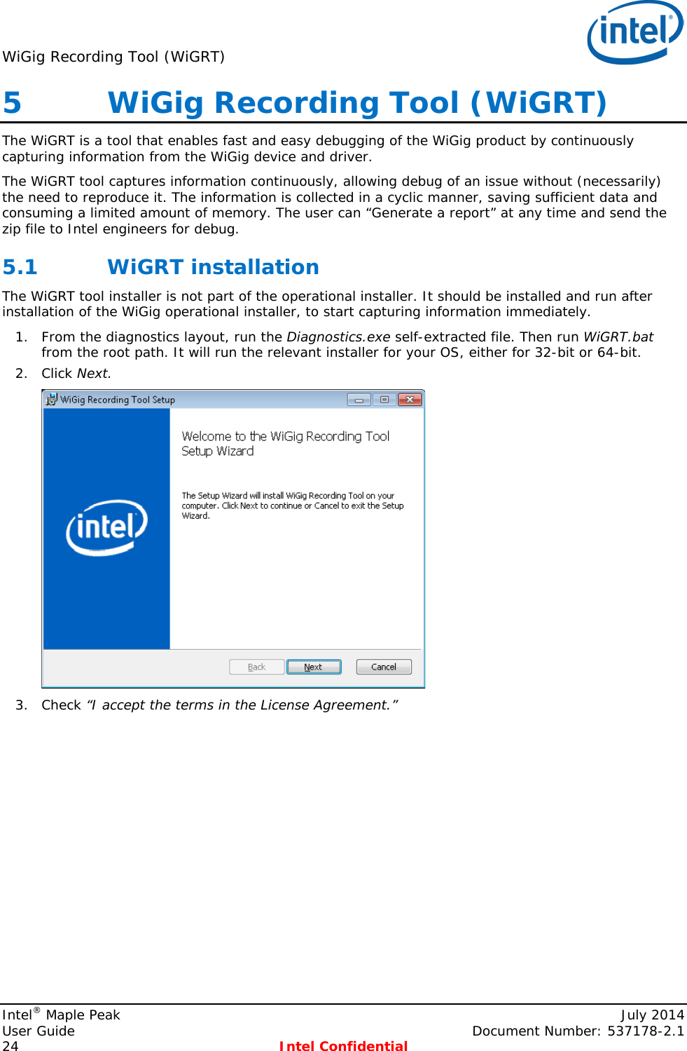 WiGig Recording Tool (WiGRT)   5   WiGig Recording Tool (WiGRT) The WiGRT is a tool that enables fast and easy debugging of the WiGig product by continuously capturing information from the WiGig device and driver.  The WiGRT tool captures information continuously, allowing debug of an issue without (necessarily) the need to reproduce it. The information is collected in a cyclic manner, saving sufficient data and consuming a limited amount of memory. The user can “Generate a report” at any time and send the zip file to Intel engineers for debug. 5.1 WiGRT installation The WiGRT tool installer is not part of the operational installer. It should be installed and run after installation of the WiGig operational installer, to start capturing information immediately. 1. From the diagnostics layout, run the Diagnostics.exe self-extracted file. Then run WiGRT.bat from the root path. It will run the relevant installer for your OS, either for 32-bit or 64-bit. 2. Click Next.  3. Check “I accept the terms in the License Agreement.” Intel® Maple Peak    July 2014 User Guide    Document Number: 537178-2.1 24  Intel Confidential   