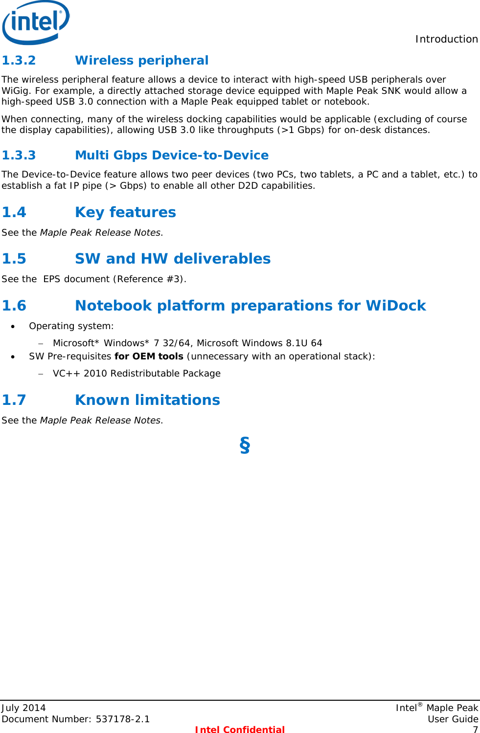  Introduction  1.3.2 Wireless peripheral The wireless peripheral feature allows a device to interact with high-speed USB peripherals over WiGig. For example, a directly attached storage device equipped with Maple Peak SNK would allow a high-speed USB 3.0 connection with a Maple Peak equipped tablet or notebook. When connecting, many of the wireless docking capabilities would be applicable (excluding of course the display capabilities), allowing USB 3.0 like throughputs (&gt;1 Gbps) for on-desk distances. 1.3.3 Multi Gbps Device-to-Device The Device-to-Device feature allows two peer devices (two PCs, two tablets, a PC and a tablet, etc.) to establish a fat IP pipe (&gt; Gbps) to enable all other D2D capabilities.  1.4 Key features See the Maple Peak Release Notes. 1.5 SW and HW deliverables See the  EPS document (Reference #3). 1.6 Notebook platform preparations for WiDock • Operating system: − Microsoft* Windows* 7 32/64, Microsoft Windows 8.1U 64 • SW Pre-requisites for OEM tools (unnecessary with an operational stack): − VC++ 2010 Redistributable Package 1.7 Known limitations See the Maple Peak Release Notes. §  July 2014    Intel® Maple Peak Document Number: 537178-2.1    User Guide  Intel Confidential  7 