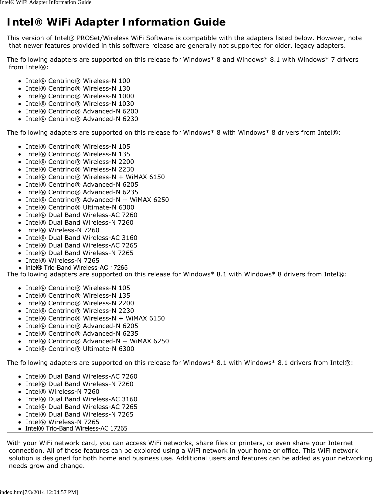 Intel® WiFi Adapter Information Guideindex.htm[7/3/2014 12:04:57 PM]Intel® WiFi Adapter Information GuideThis version of Intel® PROSet/Wireless WiFi Software is compatible with the adapters listed below. However, note that newer features provided in this software release are generally not supported for older, legacy adapters.The following adapters are supported on this release for Windows* 8 and Windows* 8.1 with Windows* 7 drivers from Intel®:Intel® Centrino® Wireless-N 100Intel® Centrino® Wireless-N 130Intel® Centrino® Wireless-N 1000Intel® Centrino® Wireless-N 1030Intel® Centrino® Advanced-N 6200Intel® Centrino® Advanced-N 6230The following adapters are supported on this release for Windows* 8 with Windows* 8 drivers from Intel®:Intel® Centrino® Wireless-N 105Intel® Centrino® Wireless-N 135Intel® Centrino® Wireless-N 2200Intel® Centrino® Wireless-N 2230Intel® Centrino® Wireless-N + WiMAX 6150Intel® Centrino® Advanced-N 6205Intel® Centrino® Advanced-N 6235Intel® Centrino® Advanced-N + WiMAX 6250Intel® Centrino® Ultimate-N 6300Intel® Dual Band Wireless-AC 7260Intel® Dual Band Wireless-N 7260Intel® Wireless-N 7260Intel® Dual Band Wireless-AC 3160Intel® Dual Band Wireless-AC 7265Intel® Dual Band Wireless-N 7265Intel® Wireless-N 7265The following adapters are supported on this release for Windows* 8.1 with Windows* 8 drivers from Intel®:Intel® Centrino® Wireless-N 105Intel® Centrino® Wireless-N 135Intel® Centrino® Wireless-N 2200Intel® Centrino® Wireless-N 2230Intel® Centrino® Wireless-N + WiMAX 6150Intel® Centrino® Advanced-N 6205Intel® Centrino® Advanced-N 6235Intel® Centrino® Advanced-N + WiMAX 6250Intel® Centrino® Ultimate-N 6300The following adapters are supported on this release for Windows* 8.1 with Windows* 8.1 drivers from Intel®:Intel® Dual Band Wireless-AC 7260Intel® Dual Band Wireless-N 7260Intel® Wireless-N 7260Intel® Dual Band Wireless-AC 3160Intel® Dual Band Wireless-AC 7265Intel® Dual Band Wireless-N 7265Intel® Wireless-N 7265With your WiFi network card, you can access WiFi networks, share files or printers, or even share your Internet connection. All of these features can be explored using a WiFi network in your home or office. This WiFi network solution is designed for both home and business use. Additional users and features can be added as your networking needs grow and change.●  Intel® Trio-Band Wireless-AC 17265●  Intel® Trio-Band Wireless-AC 17265