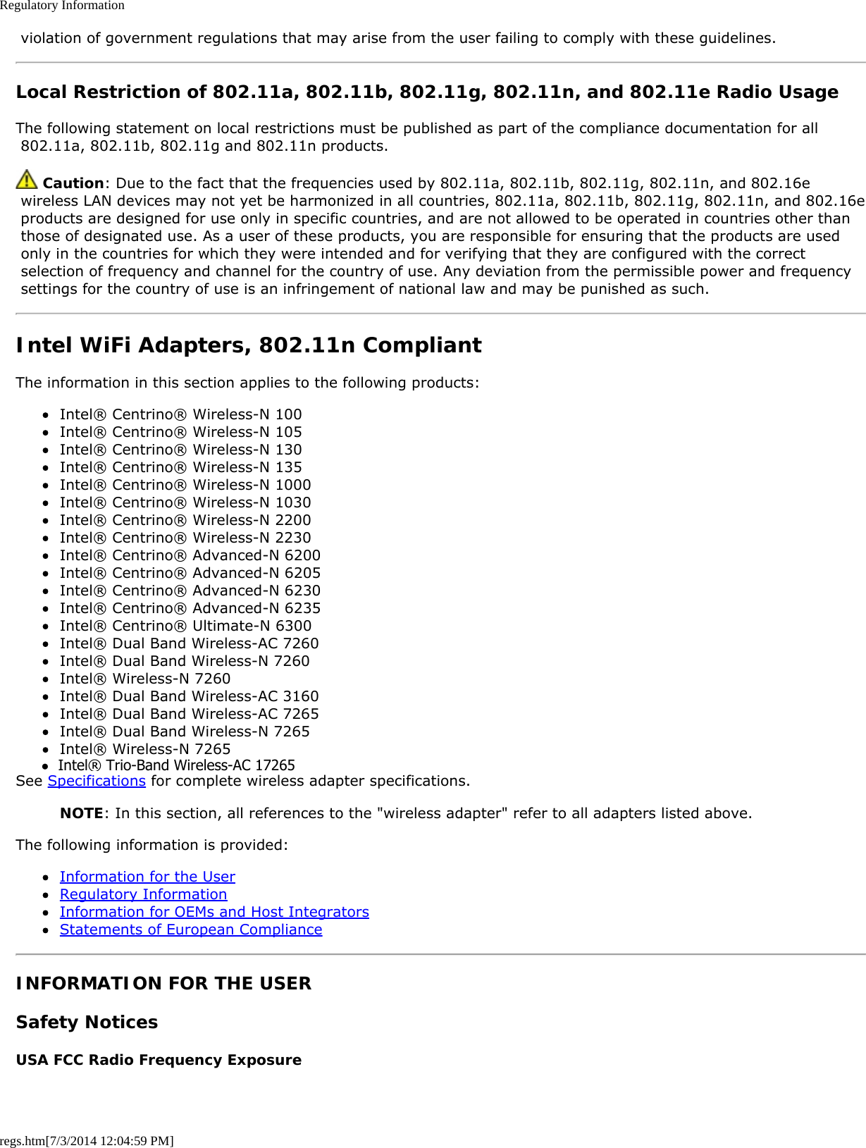 Regulatory Informationregs.htm[7/3/2014 12:04:59 PM] violation of government regulations that may arise from the user failing to comply with these guidelines.Local Restriction of 802.11a, 802.11b, 802.11g, 802.11n, and 802.11e Radio UsageThe following statement on local restrictions must be published as part of the compliance documentation for all 802.11a, 802.11b, 802.11g and 802.11n products. Caution: Due to the fact that the frequencies used by 802.11a, 802.11b, 802.11g, 802.11n, and 802.16e wireless LAN devices may not yet be harmonized in all countries, 802.11a, 802.11b, 802.11g, 802.11n, and 802.16e products are designed for use only in specific countries, and are not allowed to be operated in countries other than those of designated use. As a user of these products, you are responsible for ensuring that the products are used only in the countries for which they were intended and for verifying that they are configured with the correct selection of frequency and channel for the country of use. Any deviation from the permissible power and frequency settings for the country of use is an infringement of national law and may be punished as such.Intel WiFi Adapters, 802.11n CompliantThe information in this section applies to the following products:Intel® Centrino® Wireless-N 100Intel® Centrino® Wireless-N 105Intel® Centrino® Wireless-N 130Intel® Centrino® Wireless-N 135Intel® Centrino® Wireless-N 1000Intel® Centrino® Wireless-N 1030Intel® Centrino® Wireless-N 2200Intel® Centrino® Wireless-N 2230Intel® Centrino® Advanced-N 6200Intel® Centrino® Advanced-N 6205Intel® Centrino® Advanced-N 6230Intel® Centrino® Advanced-N 6235Intel® Centrino® Ultimate-N 6300Intel® Dual Band Wireless-AC 7260Intel® Dual Band Wireless-N 7260Intel® Wireless-N 7260Intel® Dual Band Wireless-AC 3160Intel® Dual Band Wireless-AC 7265Intel® Dual Band Wireless-N 7265Intel® Wireless-N 7265See Specifications for complete wireless adapter specifications.NOTE: In this section, all references to the &quot;wireless adapter&quot; refer to all adapters listed above.The following information is provided:Information for the UserRegulatory InformationInformation for OEMs and Host IntegratorsStatements of European ComplianceINFORMATION FOR THE USERSafety NoticesUSA FCC Radio Frequency Exposure●  Intel® Trio-Band Wireless-AC 17265