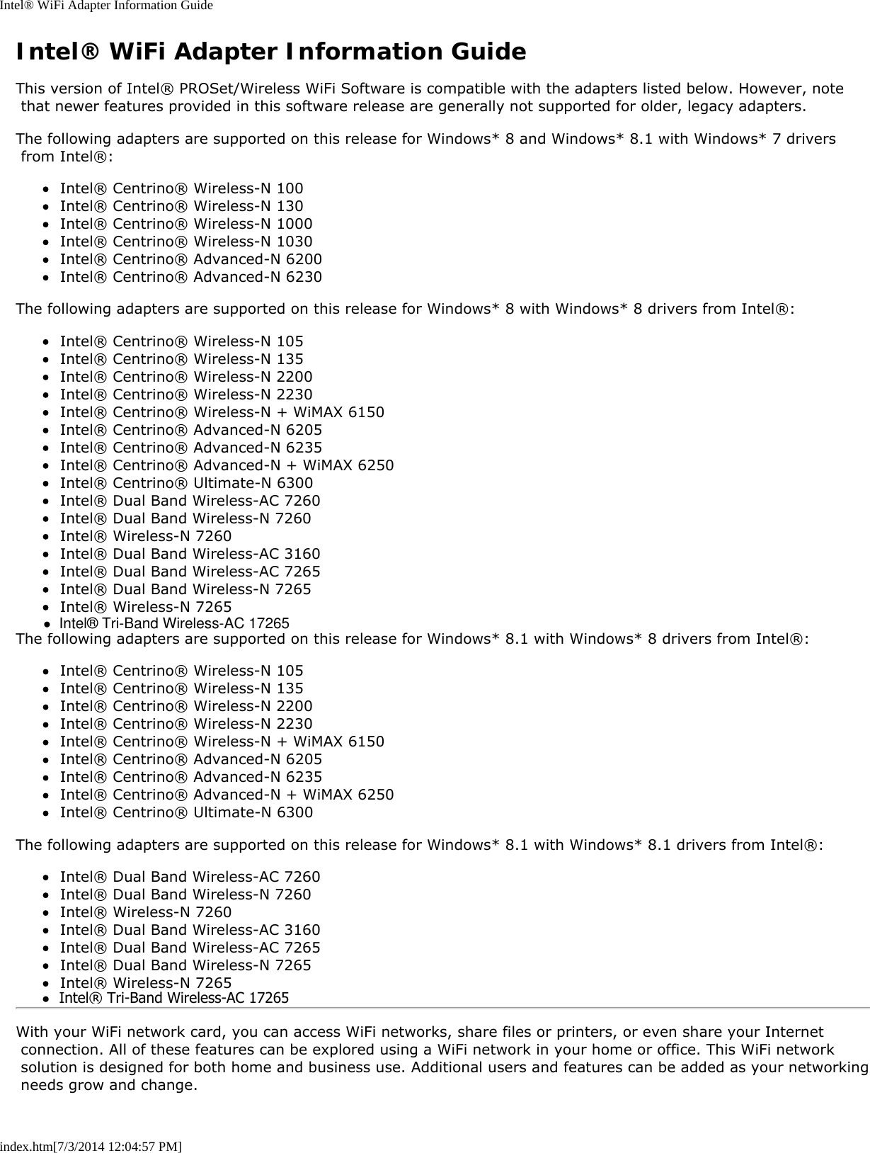 Intel® WiFi Adapter Information Guideindex.htm[7/3/2014 12:04:57 PM]Intel® WiFi Adapter Information GuideThis version of Intel® PROSet/Wireless WiFi Software is compatible with the adapters listed below. However, note that newer features provided in this software release are generally not supported for older, legacy adapters.The following adapters are supported on this release for Windows* 8 and Windows* 8.1 with Windows* 7 drivers from Intel®:Intel® Centrino® Wireless-N 100Intel® Centrino® Wireless-N 130Intel® Centrino® Wireless-N 1000Intel® Centrino® Wireless-N 1030Intel® Centrino® Advanced-N 6200Intel® Centrino® Advanced-N 6230The following adapters are supported on this release for Windows* 8 with Windows* 8 drivers from Intel®:Intel® Centrino® Wireless-N 105Intel® Centrino® Wireless-N 135Intel® Centrino® Wireless-N 2200Intel® Centrino® Wireless-N 2230Intel® Centrino® Wireless-N + WiMAX 6150Intel® Centrino® Advanced-N 6205Intel® Centrino® Advanced-N 6235Intel® Centrino® Advanced-N + WiMAX 6250Intel® Centrino® Ultimate-N 6300Intel® Dual Band Wireless-AC 7260Intel® Dual Band Wireless-N 7260Intel® Wireless-N 7260Intel® Dual Band Wireless-AC 3160Intel® Dual Band Wireless-AC 7265Intel® Dual Band Wireless-N 7265Intel® Wireless-N 7265The following adapters are supported on this release for Windows* 8.1 with Windows* 8 drivers from Intel®:Intel® Centrino® Wireless-N 105Intel® Centrino® Wireless-N 135Intel® Centrino® Wireless-N 2200Intel® Centrino® Wireless-N 2230Intel® Centrino® Wireless-N + WiMAX 6150Intel® Centrino® Advanced-N 6205Intel® Centrino® Advanced-N 6235Intel® Centrino® Advanced-N + WiMAX 6250Intel® Centrino® Ultimate-N 6300The following adapters are supported on this release for Windows* 8.1 with Windows* 8.1 drivers from Intel®:Intel® Dual Band Wireless-AC 7260Intel® Dual Band Wireless-N 7260Intel® Wireless-N 7260Intel® Dual Band Wireless-AC 3160Intel® Dual Band Wireless-AC 7265Intel® Dual Band Wireless-N 7265Intel® Wireless-N 7265With your WiFi network card, you can access WiFi networks, share files or printers, or even share your Internet connection. All of these features can be explored using a WiFi network in your home or office. This WiFi network solution is designed for both home and business use. Additional users and features can be added as your networking needs grow and change.●  Intel® Tri-Band Wireless-AC 17265●  Intel® Tri-Band Wireless-AC 17265