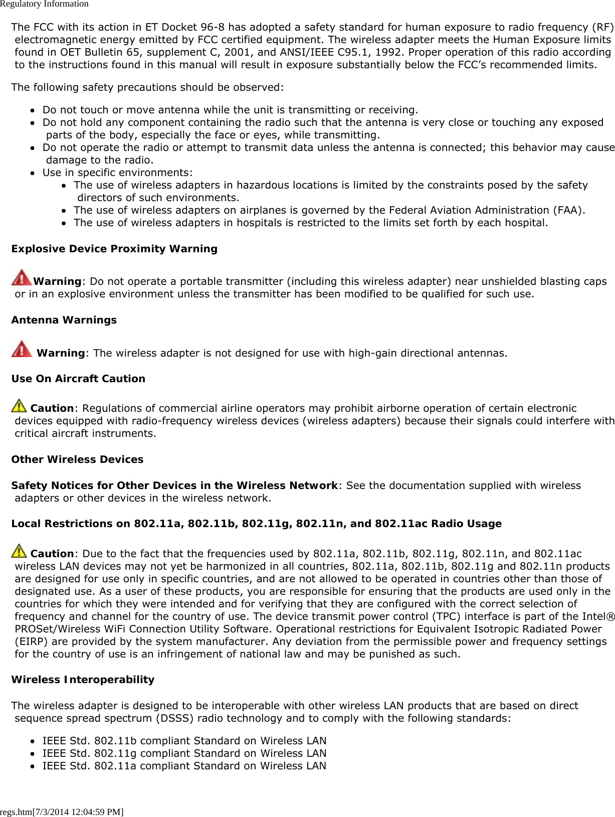 Regulatory Informationregs.htm[7/3/2014 12:04:59 PM]The FCC with its action in ET Docket 96-8 has adopted a safety standard for human exposure to radio frequency (RF) electromagnetic energy emitted by FCC certified equipment. The wireless adapter meets the Human Exposure limits found in OET Bulletin 65, supplement C, 2001, and ANSI/IEEE C95.1, 1992. Proper operation of this radio according to the instructions found in this manual will result in exposure substantially below the FCC’s recommended limits.The following safety precautions should be observed:Do not touch or move antenna while the unit is transmitting or receiving.Do not hold any component containing the radio such that the antenna is very close or touching any exposed parts of the body, especially the face or eyes, while transmitting.Do not operate the radio or attempt to transmit data unless the antenna is connected; this behavior may cause damage to the radio.Use in specific environments:The use of wireless adapters in hazardous locations is limited by the constraints posed by the safety directors of such environments.The use of wireless adapters on airplanes is governed by the Federal Aviation Administration (FAA).The use of wireless adapters in hospitals is restricted to the limits set forth by each hospital.Explosive Device Proximity WarningWarning: Do not operate a portable transmitter (including this wireless adapter) near unshielded blasting caps or in an explosive environment unless the transmitter has been modified to be qualified for such use.Antenna Warnings Warning: The wireless adapter is not designed for use with high-gain directional antennas.Use On Aircraft Caution Caution: Regulations of commercial airline operators may prohibit airborne operation of certain electronic devices equipped with radio-frequency wireless devices (wireless adapters) because their signals could interfere with critical aircraft instruments.Other Wireless DevicesSafety Notices for Other Devices in the Wireless Network: See the documentation supplied with wireless adapters or other devices in the wireless network.Local Restrictions on 802.11a, 802.11b, 802.11g, 802.11n, and 802.11ac Radio Usage Caution: Due to the fact that the frequencies used by 802.11a, 802.11b, 802.11g, 802.11n, and 802.11ac wireless LAN devices may not yet be harmonized in all countries, 802.11a, 802.11b, 802.11g and 802.11n products are designed for use only in specific countries, and are not allowed to be operated in countries other than those of designated use. As a user of these products, you are responsible for ensuring that the products are used only in the countries for which they were intended and for verifying that they are configured with the correct selection of frequency and channel for the country of use. The device transmit power control (TPC) interface is part of the Intel® PROSet/Wireless WiFi Connection Utility Software. Operational restrictions for Equivalent Isotropic Radiated Power (EIRP) are provided by the system manufacturer. Any deviation from the permissible power and frequency settings for the country of use is an infringement of national law and may be punished as such.Wireless InteroperabilityThe wireless adapter is designed to be interoperable with other wireless LAN products that are based on direct sequence spread spectrum (DSSS) radio technology and to comply with the following standards:IEEE Std. 802.11b compliant Standard on Wireless LANIEEE Std. 802.11g compliant Standard on Wireless LANIEEE Std. 802.11a compliant Standard on Wireless LAN