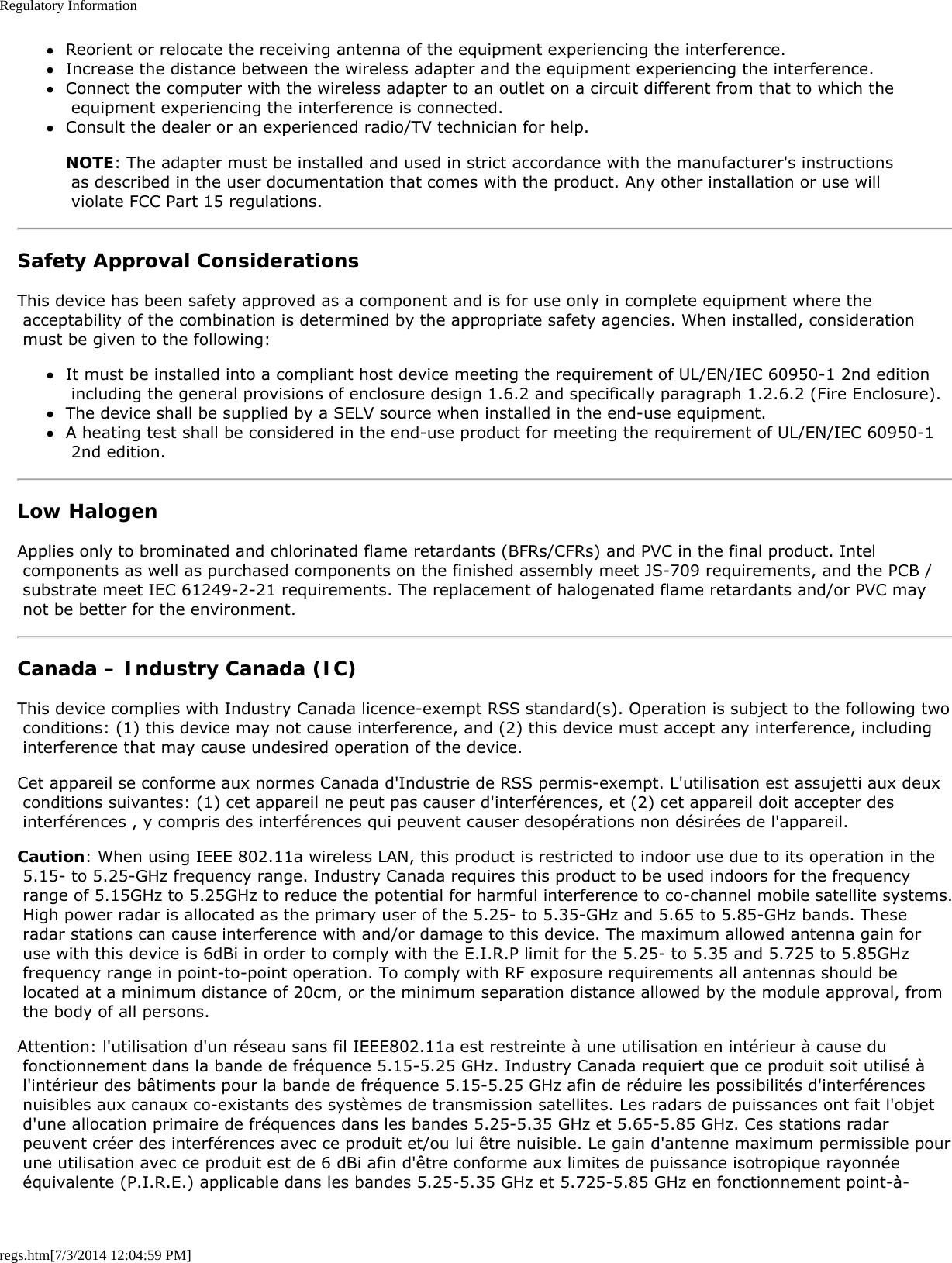 Regulatory Informationregs.htm[7/3/2014 12:04:59 PM]Reorient or relocate the receiving antenna of the equipment experiencing the interference.Increase the distance between the wireless adapter and the equipment experiencing the interference.Connect the computer with the wireless adapter to an outlet on a circuit different from that to which the equipment experiencing the interference is connected.Consult the dealer or an experienced radio/TV technician for help.NOTE: The adapter must be installed and used in strict accordance with the manufacturer&apos;s instructions as described in the user documentation that comes with the product. Any other installation or use will violate FCC Part 15 regulations.Safety Approval ConsiderationsThis device has been safety approved as a component and is for use only in complete equipment where the acceptability of the combination is determined by the appropriate safety agencies. When installed, consideration must be given to the following:It must be installed into a compliant host device meeting the requirement of UL/EN/IEC 60950-1 2nd edition including the general provisions of enclosure design 1.6.2 and specifically paragraph 1.2.6.2 (Fire Enclosure).The device shall be supplied by a SELV source when installed in the end-use equipment.A heating test shall be considered in the end-use product for meeting the requirement of UL/EN/IEC 60950-1 2nd edition.Low HalogenApplies only to brominated and chlorinated flame retardants (BFRs/CFRs) and PVC in the final product. Intel components as well as purchased components on the finished assembly meet JS-709 requirements, and the PCB / substrate meet IEC 61249-2-21 requirements. The replacement of halogenated flame retardants and/or PVC may not be better for the environment.Canada – Industry Canada (IC)This device complies with Industry Canada licence-exempt RSS standard(s). Operation is subject to the following two conditions: (1) this device may not cause interference, and (2) this device must accept any interference, including interference that may cause undesired operation of the device.Cet appareil se conforme aux normes Canada d&apos;Industrie de RSS permis-exempt. L&apos;utilisation est assujetti aux deux conditions suivantes: (1) cet appareil ne peut pas causer d&apos;interférences, et (2) cet appareil doit accepter des interférences , y compris des interférences qui peuvent causer desopérations non désirées de l&apos;appareil.Caution: When using IEEE 802.11a wireless LAN, this product is restricted to indoor use due to its operation in the 5.15- to 5.25-GHz frequency range. Industry Canada requires this product to be used indoors for the frequency range of 5.15GHz to 5.25GHz to reduce the potential for harmful interference to co-channel mobile satellite systems. High power radar is allocated as the primary user of the 5.25- to 5.35-GHz and 5.65 to 5.85-GHz bands. These radar stations can cause interference with and/or damage to this device. The maximum allowed antenna gain for use with this device is 6dBi in order to comply with the E.I.R.P limit for the 5.25- to 5.35 and 5.725 to 5.85GHz frequency range in point-to-point operation. To comply with RF exposure requirements all antennas should be located at a minimum distance of 20cm, or the minimum separation distance allowed by the module approval, from the body of all persons.Attention: l&apos;utilisation d&apos;un réseau sans fil IEEE802.11a est restreinte à une utilisation en intérieur à cause du fonctionnement dans la bande de fréquence 5.15-5.25 GHz. Industry Canada requiert que ce produit soit utilisé à l&apos;intérieur des bâtiments pour la bande de fréquence 5.15-5.25 GHz afin de réduire les possibilités d&apos;interférences nuisibles aux canaux co-existants des systèmes de transmission satellites. Les radars de puissances ont fait l&apos;objet d&apos;une allocation primaire de fréquences dans les bandes 5.25-5.35 GHz et 5.65-5.85 GHz. Ces stations radar peuvent créer des interférences avec ce produit et/ou lui être nuisible. Le gain d&apos;antenne maximum permissible pour une utilisation avec ce produit est de 6 dBi afin d&apos;être conforme aux limites de puissance isotropique rayonnée équivalente (P.I.R.E.) applicable dans les bandes 5.25-5.35 GHz et 5.725-5.85 GHz en fonctionnement point-à-