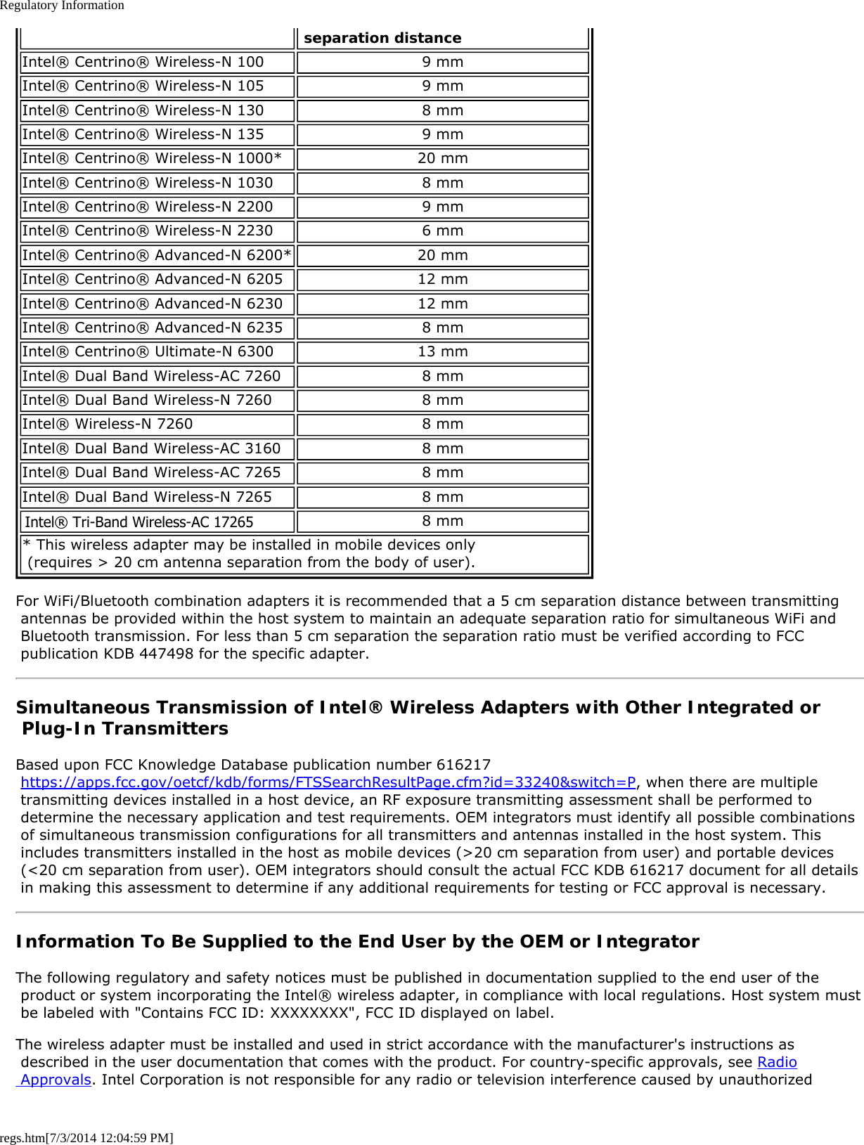 Regulatory Informationregs.htm[7/3/2014 12:04:59 PM] separation distanceIntel® Centrino® Wireless-N 100 9 mmIntel® Centrino® Wireless-N 105 9 mmIntel® Centrino® Wireless-N 130 8 mmIntel® Centrino® Wireless-N 135 9 mmIntel® Centrino® Wireless-N 1000* 20 mmIntel® Centrino® Wireless-N 1030 8 mmIntel® Centrino® Wireless-N 2200 9 mmIntel® Centrino® Wireless-N 2230 6 mmIntel® Centrino® Advanced-N 6200* 20 mmIntel® Centrino® Advanced-N 6205 12 mmIntel® Centrino® Advanced-N 6230 12 mmIntel® Centrino® Advanced-N 6235 8 mmIntel® Centrino® Ultimate-N 6300 13 mmIntel® Dual Band Wireless-AC 7260 8 mmIntel® Dual Band Wireless-N 7260 8 mmIntel® Wireless-N 7260 8 mmIntel® Dual Band Wireless-AC 3160 8 mmIntel® Dual Band Wireless-AC 7265 8 mmIntel® Dual Band Wireless-N 7265 8 mmIntel® Wireless-N 7265 8 mm* This wireless adapter may be installed in mobile devices only  (requires &gt; 20 cm antenna separation from the body of user).For WiFi/Bluetooth combination adapters it is recommended that a 5 cm separation distance between transmitting antennas be provided within the host system to maintain an adequate separation ratio for simultaneous WiFi and Bluetooth transmission. For less than 5 cm separation the separation ratio must be verified according to FCC publication KDB 447498 for the specific adapter.Simultaneous Transmission of Intel® Wireless Adapters with Other Integrated or Plug-In TransmittersBased upon FCC Knowledge Database publication number 616217 https://apps.fcc.gov/oetcf/kdb/forms/FTSSearchResultPage.cfm?id=33240&amp;switch=P, when there are multiple transmitting devices installed in a host device, an RF exposure transmitting assessment shall be performed to determine the necessary application and test requirements. OEM integrators must identify all possible combinations of simultaneous transmission configurations for all transmitters and antennas installed in the host system. This includes transmitters installed in the host as mobile devices (&gt;20 cm separation from user) and portable devices (&lt;20 cm separation from user). OEM integrators should consult the actual FCC KDB 616217 document for all details in making this assessment to determine if any additional requirements for testing or FCC approval is necessary.Information To Be Supplied to the End User by the OEM or IntegratorThe following regulatory and safety notices must be published in documentation supplied to the end user of the product or system incorporating the Intel® wireless adapter, in compliance with local regulations. Host system must be labeled with &quot;Contains FCC ID: XXXXXXXX&quot;, FCC ID displayed on label.The wireless adapter must be installed and used in strict accordance with the manufacturer&apos;s instructions as described in the user documentation that comes with the product. For country-specific approvals, see Radio Approvals. Intel Corporation is not responsible for any radio or television interference caused by unauthorizedIntel® Tri-Band Wireless-AC 17265