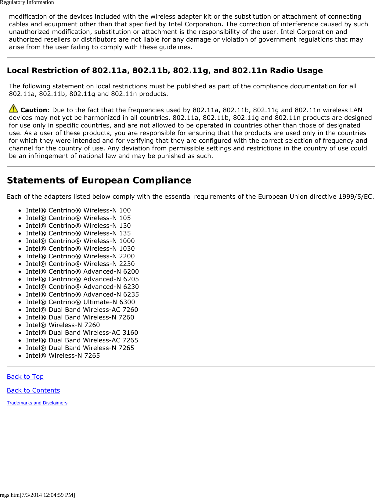 Regulatory Informationregs.htm[7/3/2014 12:04:59 PM] modification of the devices included with the wireless adapter kit or the substitution or attachment of connecting cables and equipment other than that specified by Intel Corporation. The correction of interference caused by such unauthorized modification, substitution or attachment is the responsibility of the user. Intel Corporation and authorized resellers or distributors are not liable for any damage or violation of government regulations that may arise from the user failing to comply with these guidelines.Local Restriction of 802.11a, 802.11b, 802.11g, and 802.11n Radio Usage The following statement on local restrictions must be published as part of the compliance documentation for all 802.11a, 802.11b, 802.11g and 802.11n products.  Caution: Due to the fact that the frequencies used by 802.11a, 802.11b, 802.11g and 802.11n wireless LAN devices may not yet be harmonized in all countries, 802.11a, 802.11b, 802.11g and 802.11n products are designed for use only in specific countries, and are not allowed to be operated in countries other than those of designated use. As a user of these products, you are responsible for ensuring that the products are used only in the countries for which they were intended and for verifying that they are configured with the correct selection of frequency and channel for the country of use. Any deviation from permissible settings and restrictions in the country of use could be an infringement of national law and may be punished as such.Statements of European ComplianceEach of the adapters listed below comply with the essential requirements of the European Union directive 1999/5/EC.Intel® Centrino® Wireless-N 100Intel® Centrino® Wireless-N 105Intel® Centrino® Wireless-N 130Intel® Centrino® Wireless-N 135Intel® Centrino® Wireless-N 1000Intel® Centrino® Wireless-N 1030Intel® Centrino® Wireless-N 2200Intel® Centrino® Wireless-N 2230Intel® Centrino® Advanced-N 6200Intel® Centrino® Advanced-N 6205Intel® Centrino® Advanced-N 6230Intel® Centrino® Advanced-N 6235Intel® Centrino® Ultimate-N 6300Intel® Dual Band Wireless-AC 7260Intel® Dual Band Wireless-N 7260Intel® Wireless-N 7260Intel® Dual Band Wireless-AC 3160Intel® Dual Band Wireless-AC 7265Intel® Dual Band Wireless-N 7265Intel® Wireless-N 7265Back to TopBack to ContentsTrademarks and Disclaimers