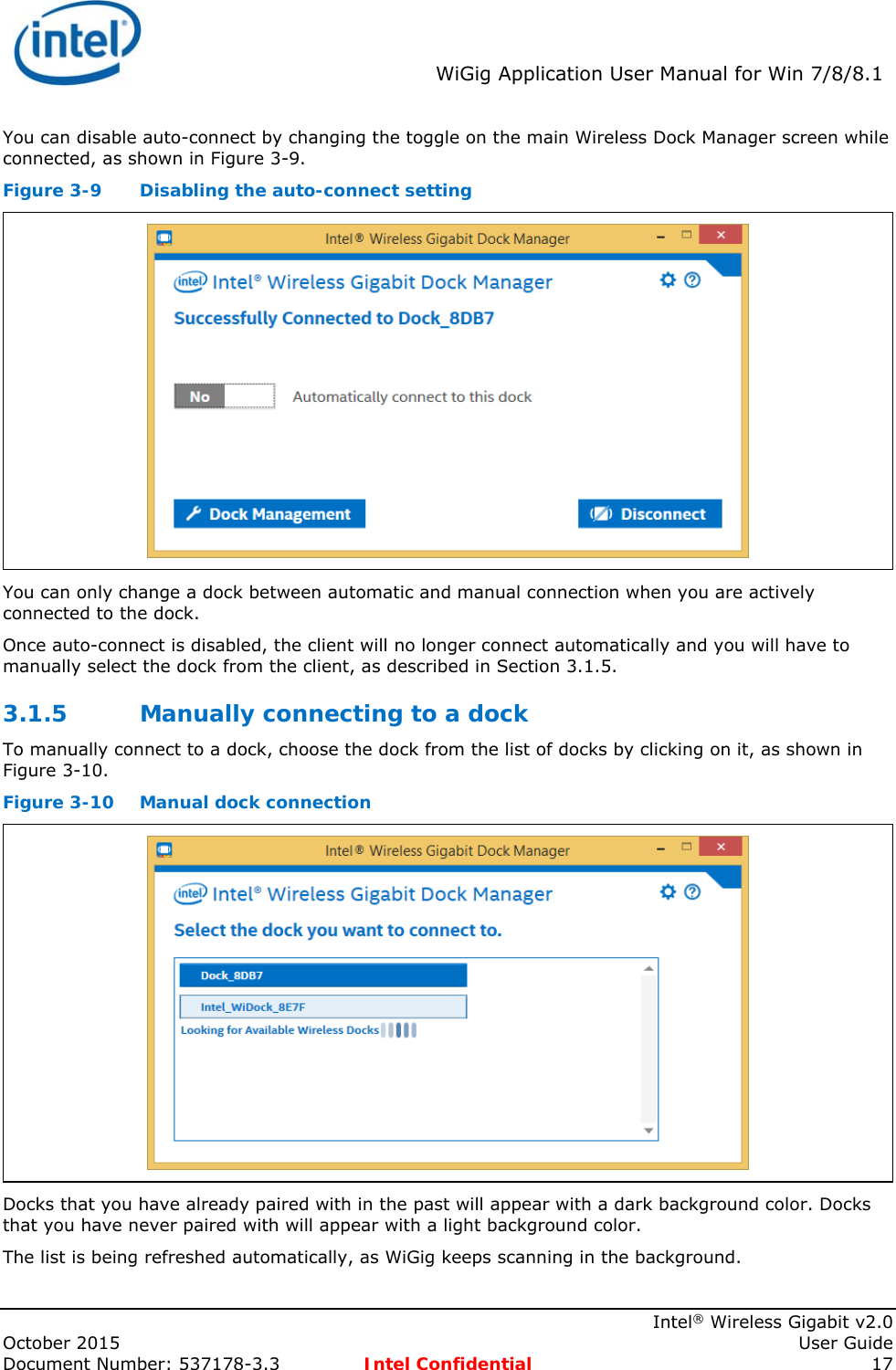  WiGig Application User Manual for Win 7/8/8.1    Intel® Wireless Gigabit v2.0 October 2015    User Guide Document Number: 537178-3.3  Intel Confidential 17 You can disable auto-connect by changing the toggle on the main Wireless Dock Manager screen while connected, as shown in Figure 3-9. Figure 3-9  Disabling the auto-connect setting  You can only change a dock between automatic and manual connection when you are actively connected to the dock. Once auto-connect is disabled, the client will no longer connect automatically and you will have to manually select the dock from the client, as described in Section 3.1.5. 3.1.5 Manually connecting to a dock To manually connect to a dock, choose the dock from the list of docks by clicking on it, as shown in Figure 3-10. Figure 3-10  Manual dock connection  Docks that you have already paired with in the past will appear with a dark background color. Docks that you have never paired with will appear with a light background color. The list is being refreshed automatically, as WiGig keeps scanning in the background. 