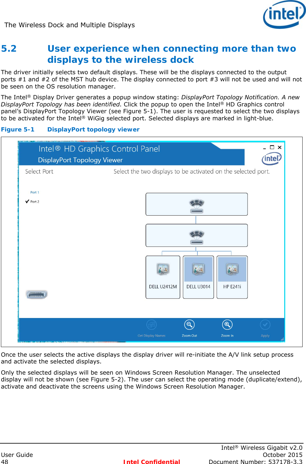 The Wireless Dock and Multiple Displays      Intel® Wireless Gigabit v2.0 User Guide    October 2015 48 Intel Confidential  Document Number: 537178-3.3 5.2 User experience when connecting more than two displays to the wireless dock The driver initially selects two default displays. These will be the displays connected to the output ports #1 and #2 of the MST hub device. The display connected to port #3 will not be used and will not be seen on the OS resolution manager. The Intel® Display Driver generates a popup window stating: DisplayPort Topology Notification. A new DisplayPort Topology has been identified. Click the popup to open the Intel® HD Graphics control panel’s DisplayPort Topology Viewer (see Figure 5-1). The user is requested to select the two displays to be activated for the Intel® WiGig selected port. Selected displays are marked in light-blue. Figure 5-1  DisplayPort topology viewer  Once the user selects the active displays the display driver will re-initiate the A/V link setup process and activate the selected displays. Only the selected displays will be seen on Windows Screen Resolution Manager. The unselected display will not be shown (see Figure 5-2). The user can select the operating mode (duplicate/extend), activate and deactivate the screens using the Windows Screen Resolution Manager. 