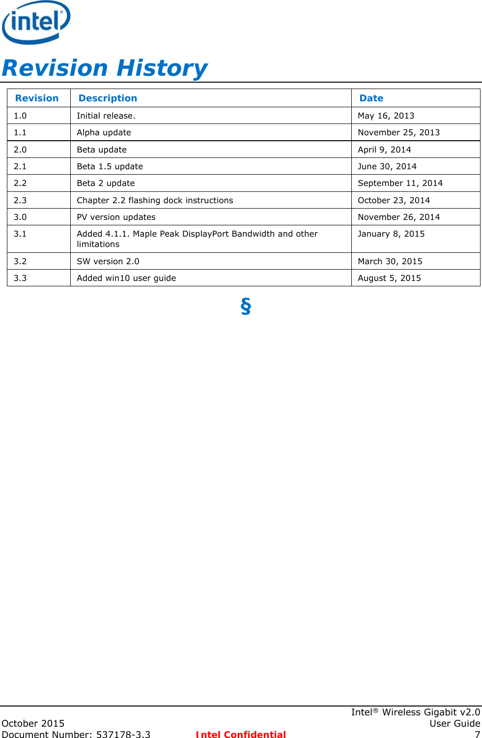     Intel® Wireless Gigabit v2.0 October 2015    User Guide Document Number: 537178-3.3  Intel Confidential 7 Revision History Revision   Description  Date 1.0  Initial release.   May 16, 2013 1.1  Alpha update  November 25, 2013 2.0  Beta update  April 9, 2014 2.1  Beta 1.5 update  June 30, 2014 2.2  Beta 2 update  September 11, 2014 2.3  Chapter 2.2 flashing dock instructions  October 23, 2014 3.0  PV version updates  November 26, 2014 3.1  Added 4.1.1. Maple Peak DisplayPort Bandwidth and other limitations  January 8, 2015 3.2  SW version 2.0  March 30, 2015 3.3  Added win10 user guide  August 5, 2015 §  