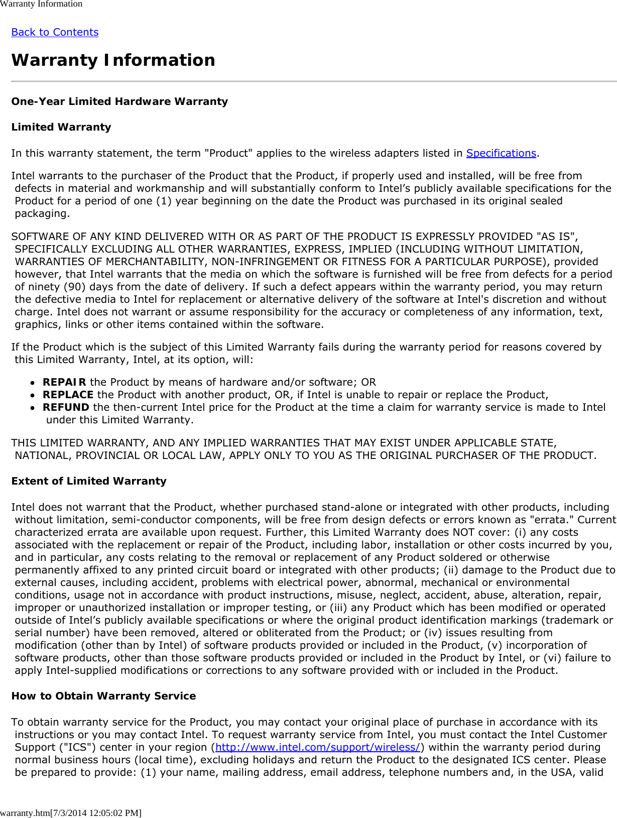 Warranty Informationwarranty.htm[7/3/2014 12:05:02 PM]Back to ContentsWarranty InformationOne-Year Limited Hardware WarrantyLimited WarrantyIn this warranty statement, the term &quot;Product&quot; applies to the wireless adapters listed in Specifications.Intel warrants to the purchaser of the Product that the Product, if properly used and installed, will be free from defects in material and workmanship and will substantially conform to Intel’s publicly available specifications for the Product for a period of one (1) year beginning on the date the Product was purchased in its original sealed packaging.SOFTWARE OF ANY KIND DELIVERED WITH OR AS PART OF THE PRODUCT IS EXPRESSLY PROVIDED &quot;AS IS&quot;, SPECIFICALLY EXCLUDING ALL OTHER WARRANTIES, EXPRESS, IMPLIED (INCLUDING WITHOUT LIMITATION, WARRANTIES OF MERCHANTABILITY, NON-INFRINGEMENT OR FITNESS FOR A PARTICULAR PURPOSE), provided however, that Intel warrants that the media on which the software is furnished will be free from defects for a period of ninety (90) days from the date of delivery. If such a defect appears within the warranty period, you may return the defective media to Intel for replacement or alternative delivery of the software at Intel&apos;s discretion and without charge. Intel does not warrant or assume responsibility for the accuracy or completeness of any information, text, graphics, links or other items contained within the software.If the Product which is the subject of this Limited Warranty fails during the warranty period for reasons covered by this Limited Warranty, Intel, at its option, will:REPAIR the Product by means of hardware and/or software; ORREPLACE the Product with another product, OR, if Intel is unable to repair or replace the Product,REFUND the then-current Intel price for the Product at the time a claim for warranty service is made to Intel under this Limited Warranty.THIS LIMITED WARRANTY, AND ANY IMPLIED WARRANTIES THAT MAY EXIST UNDER APPLICABLE STATE, NATIONAL, PROVINCIAL OR LOCAL LAW, APPLY ONLY TO YOU AS THE ORIGINAL PURCHASER OF THE PRODUCT.Extent of Limited WarrantyIntel does not warrant that the Product, whether purchased stand-alone or integrated with other products, including without limitation, semi-conductor components, will be free from design defects or errors known as &quot;errata.&quot; Current characterized errata are available upon request. Further, this Limited Warranty does NOT cover: (i) any costs associated with the replacement or repair of the Product, including labor, installation or other costs incurred by you, and in particular, any costs relating to the removal or replacement of any Product soldered or otherwise permanently affixed to any printed circuit board or integrated with other products; (ii) damage to the Product due to external causes, including accident, problems with electrical power, abnormal, mechanical or environmental conditions, usage not in accordance with product instructions, misuse, neglect, accident, abuse, alteration, repair, improper or unauthorized installation or improper testing, or (iii) any Product which has been modified or operated outside of Intel’s publicly available specifications or where the original product identification markings (trademark or serial number) have been removed, altered or obliterated from the Product; or (iv) issues resulting from modification (other than by Intel) of software products provided or included in the Product, (v) incorporation of software products, other than those software products provided or included in the Product by Intel, or (vi) failure to apply Intel-supplied modifications or corrections to any software provided with or included in the Product.How to Obtain Warranty ServiceTo obtain warranty service for the Product, you may contact your original place of purchase in accordance with its instructions or you may contact Intel. To request warranty service from Intel, you must contact the Intel Customer Support (&quot;ICS&quot;) center in your region (http://www.intel.com/support/wireless/) within the warranty period during normal business hours (local time), excluding holidays and return the Product to the designated ICS center. Please be prepared to provide: (1) your name, mailing address, email address, telephone numbers and, in the USA, valid