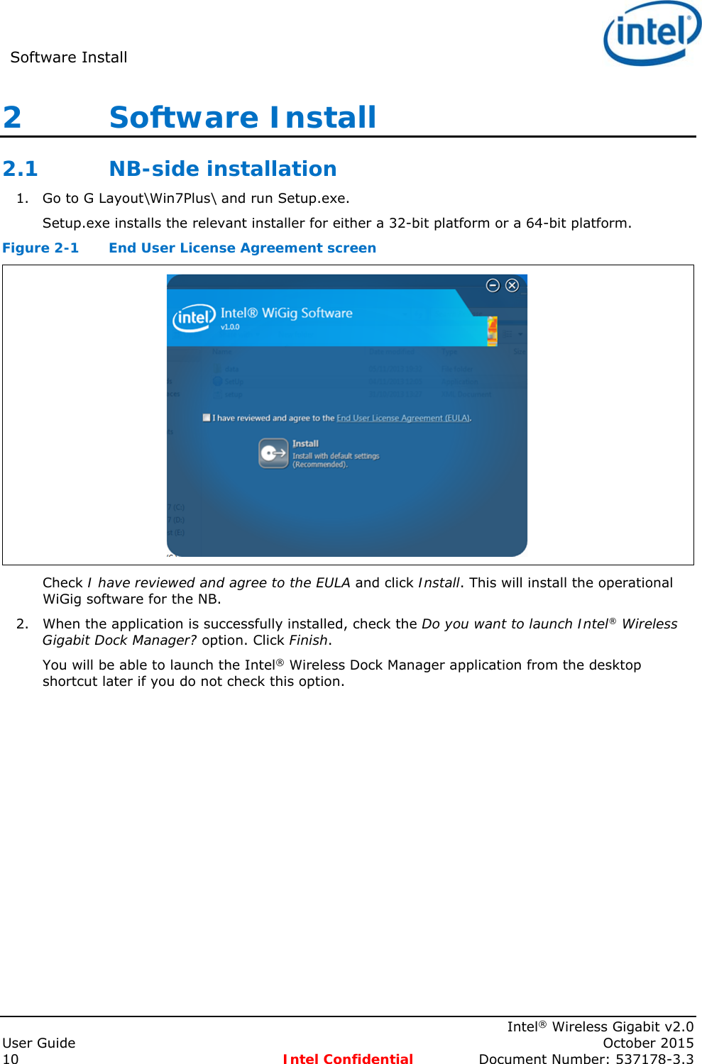 Software Install      Intel® Wireless Gigabit v2.0 User Guide    October 2015 10 Intel Confidential  Document Number: 537178-3.3 2   Software Install 2.1 NB-side installation 1. Go to G Layout\Win7Plus\ and run Setup.exe.  Setup.exe installs the relevant installer for either a 32-bit platform or a 64-bit platform. Figure 2-1  End User License Agreement screen  Check I have reviewed and agree to the EULA and click Install. This will install the operational WiGig software for the NB. 2. When the application is successfully installed, check the Do you want to launch Intel® Wireless Gigabit Dock Manager? option. Click Finish. You will be able to launch the Intel® Wireless Dock Manager application from the desktop shortcut later if you do not check this option. 