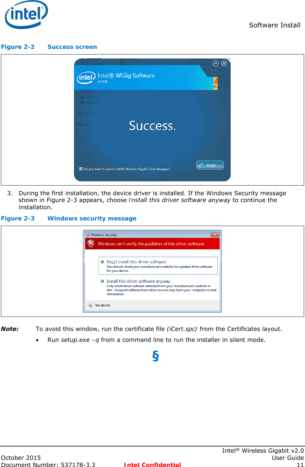  Software Install    Intel® Wireless Gigabit v2.0 October 2015    User Guide Document Number: 537178-3.3  Intel Confidential 11 Figure 2-2  Success screen  3. During the first installation, the device driver is installed. If the Windows Security message shown in Figure 2-3 appears, choose Install this driver software anyway to continue the installation. Figure 2-3  Windows security message  Note: To avoid this window, run the certificate file (iCert.spc) from the Certificates layout.  Run setup.exe –q from a command line to run the installer in silent mode. §  