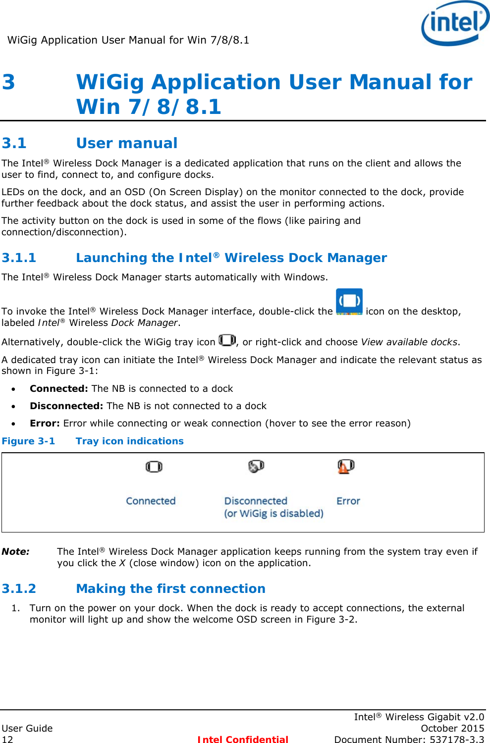 WiGig Application User Manual for Win 7/8/8.1      Intel® Wireless Gigabit v2.0 User Guide    October 2015 12 Intel Confidential  Document Number: 537178-3.3 3   WiGig Application User Manual for Win 7/8/8.1 3.1 User manual  The Intel® Wireless Dock Manager is a dedicated application that runs on the client and allows the user to find, connect to, and configure docks. LEDs on the dock, and an OSD (On Screen Display) on the monitor connected to the dock, provide further feedback about the dock status, and assist the user in performing actions. The activity button on the dock is used in some of the flows (like pairing and connection/disconnection). 3.1.1 Launching the Intel® Wireless Dock Manager The Intel® Wireless Dock Manager starts automatically with Windows. To invoke the Intel® Wireless Dock Manager interface, double-click the   icon on the desktop, labeled Intel® Wireless Dock Manager. Alternatively, double-click the WiGig tray icon  , or right-click and choose View available docks. A dedicated tray icon can initiate the Intel® Wireless Dock Manager and indicate the relevant status as shown in Figure 3-1:  Connected: The NB is connected to a dock  Disconnected: The NB is not connected to a dock  Error: Error while connecting or weak connection (hover to see the error reason) Figure 3-1  Tray icon indications  Note: The Intel® Wireless Dock Manager application keeps running from the system tray even if you click the X (close window) icon on the application. 3.1.2 Making the first connection 1. Turn on the power on your dock. When the dock is ready to accept connections, the external monitor will light up and show the welcome OSD screen in Figure 3-2. 
