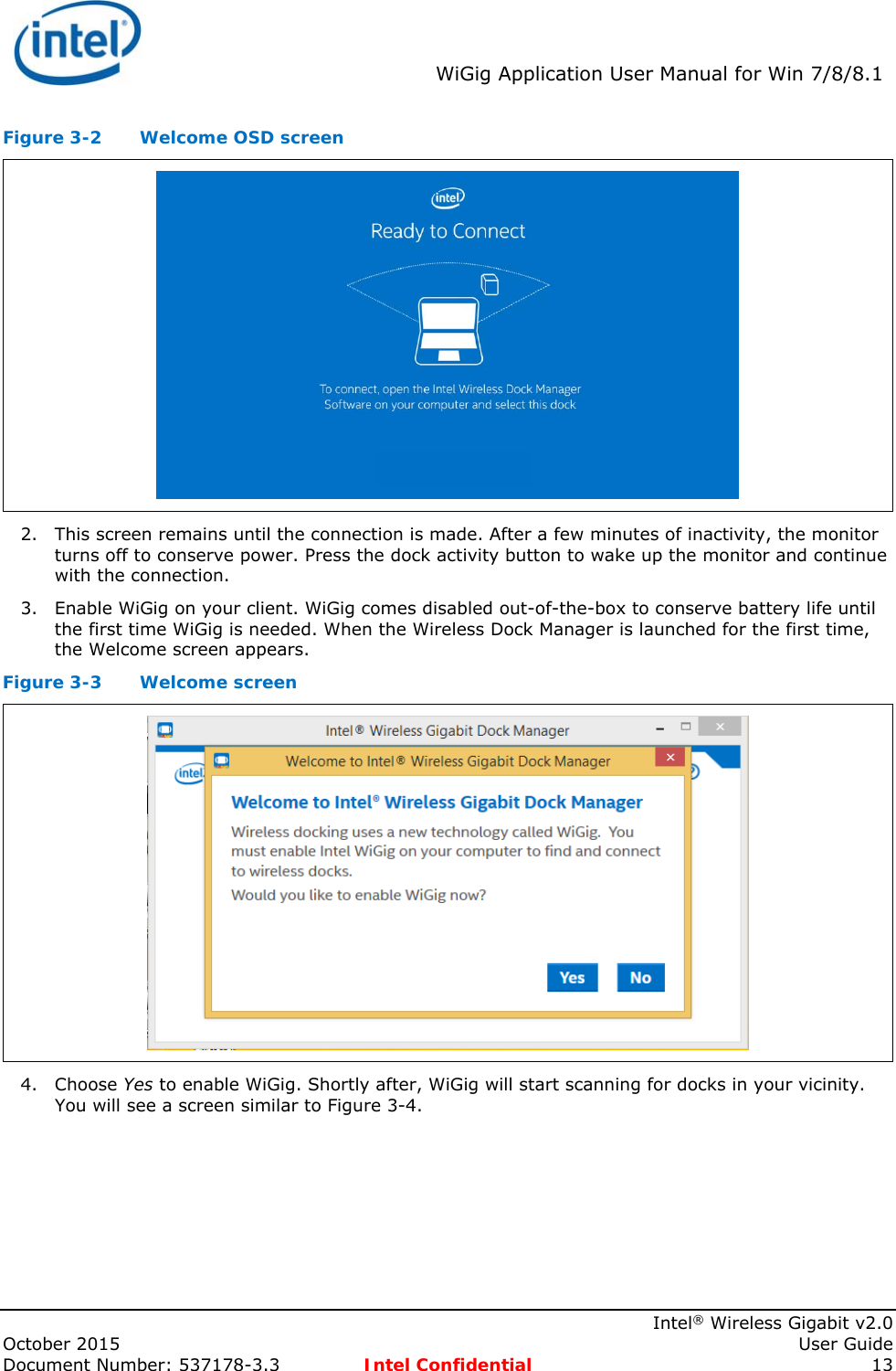  WiGig Application User Manual for Win 7/8/8.1    Intel® Wireless Gigabit v2.0 October 2015    User Guide Document Number: 537178-3.3  Intel Confidential 13 Figure 3-2  Welcome OSD screen  2. This screen remains until the connection is made. After a few minutes of inactivity, the monitor turns off to conserve power. Press the dock activity button to wake up the monitor and continue with the connection. 3. Enable WiGig on your client. WiGig comes disabled out-of-the-box to conserve battery life until the first time WiGig is needed. When the Wireless Dock Manager is launched for the first time, the Welcome screen appears. Figure 3-3  Welcome screen  4. Choose Yes to enable WiGig. Shortly after, WiGig will start scanning for docks in your vicinity. You will see a screen similar to Figure 3-4. 