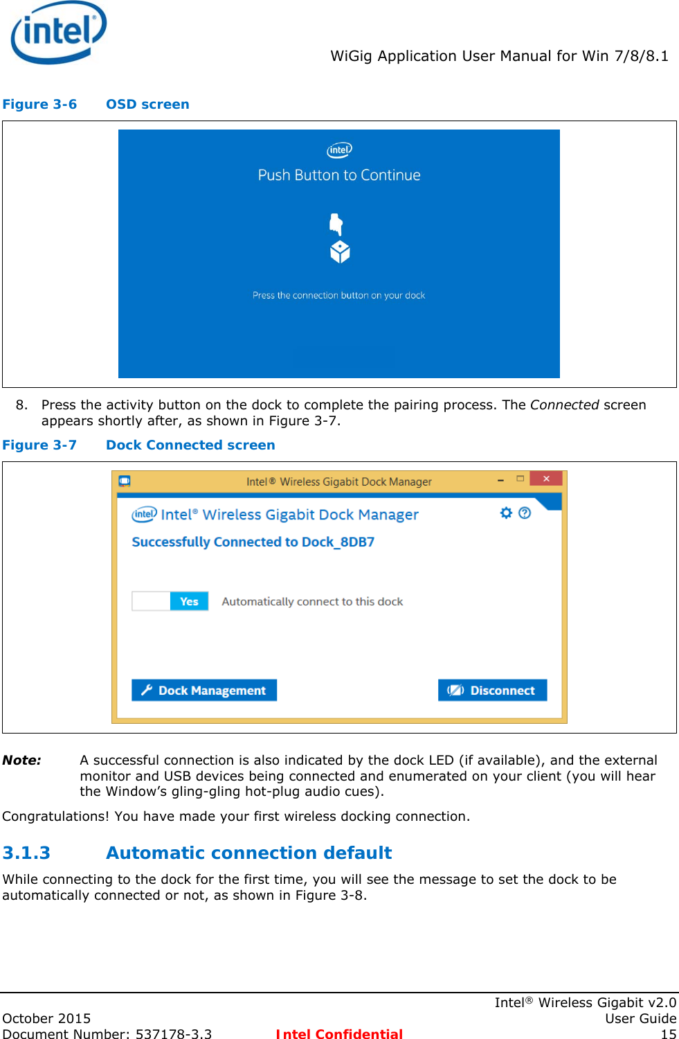  WiGig Application User Manual for Win 7/8/8.1    Intel® Wireless Gigabit v2.0 October 2015    User Guide Document Number: 537178-3.3  Intel Confidential 15 Figure 3-6  OSD screen  8. Press the activity button on the dock to complete the pairing process. The Connected screen appears shortly after, as shown in Figure 3-7. Figure 3-7  Dock Connected screen  Note: A successful connection is also indicated by the dock LED (if available), and the external monitor and USB devices being connected and enumerated on your client (you will hear the Window’s gling-gling hot-plug audio cues).  Congratulations! You have made your first wireless docking connection. 3.1.3 Automatic connection default While connecting to the dock for the first time, you will see the message to set the dock to be automatically connected or not, as shown in Figure 3-8. 