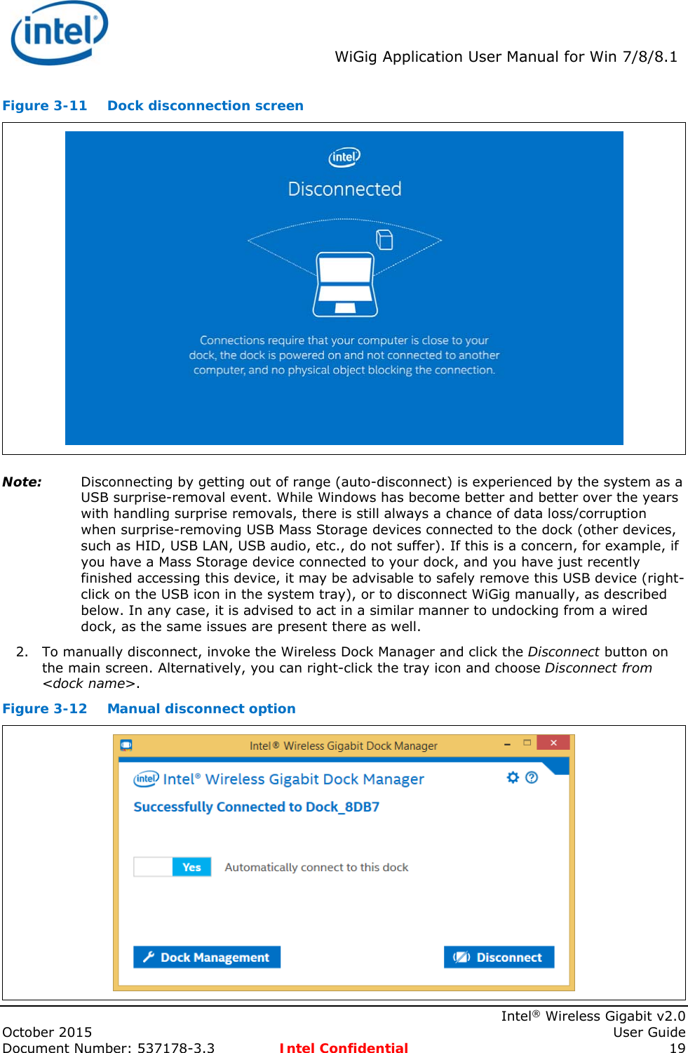  WiGig Application User Manual for Win 7/8/8.1    Intel® Wireless Gigabit v2.0 October 2015    User Guide Document Number: 537178-3.3  Intel Confidential 19 Figure 3-11  Dock disconnection screen  Note: Disconnecting by getting out of range (auto-disconnect) is experienced by the system as a USB surprise-removal event. While Windows has become better and better over the years with handling surprise removals, there is still always a chance of data loss/corruption when surprise-removing USB Mass Storage devices connected to the dock (other devices, such as HID, USB LAN, USB audio, etc., do not suffer). If this is a concern, for example, if you have a Mass Storage device connected to your dock, and you have just recently finished accessing this device, it may be advisable to safely remove this USB device (right-click on the USB icon in the system tray), or to disconnect WiGig manually, as described below. In any case, it is advised to act in a similar manner to undocking from a wired dock, as the same issues are present there as well. 2. To manually disconnect, invoke the Wireless Dock Manager and click the Disconnect button on the main screen. Alternatively, you can right-click the tray icon and choose Disconnect from &lt;dock name&gt;. Figure 3-12  Manual disconnect option  