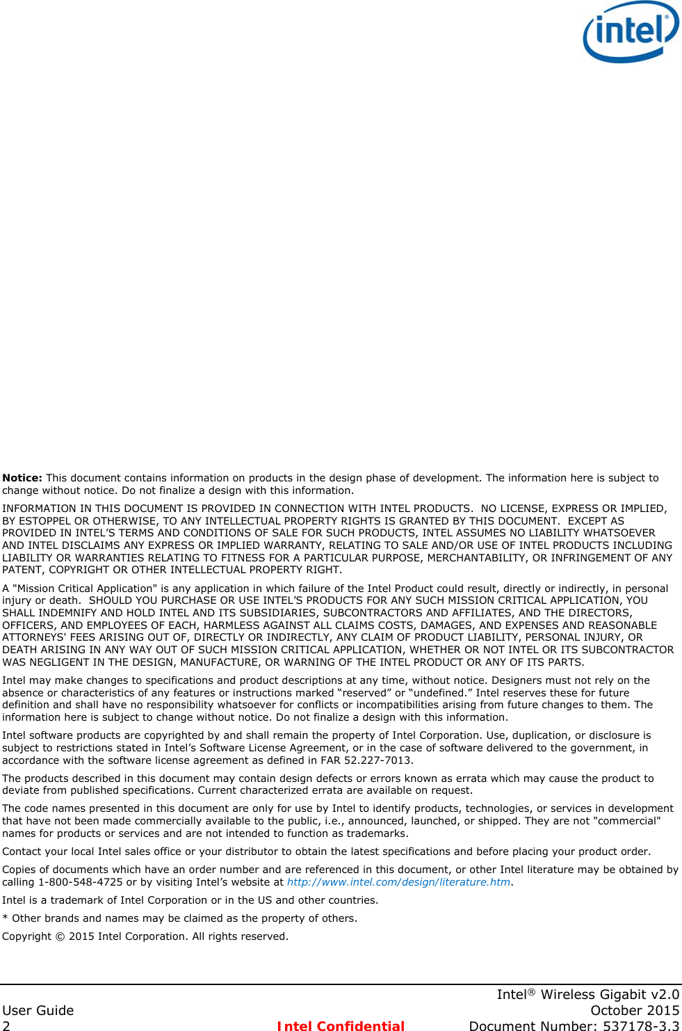    Intel® Wireless Gigabit v2.0 User Guide    October 2015 2  Intel Confidential  Document Number: 537178-3.3                       Notice: This document contains information on products in the design phase of development. The information here is subject to change without notice. Do not finalize a design with this information.  INFORMATION IN THIS DOCUMENT IS PROVIDED IN CONNECTION WITH INTEL PRODUCTS.  NO LICENSE, EXPRESS OR IMPLIED, BY ESTOPPEL OR OTHERWISE, TO ANY INTELLECTUAL PROPERTY RIGHTS IS GRANTED BY THIS DOCUMENT.  EXCEPT AS PROVIDED IN INTEL’S TERMS AND CONDITIONS OF SALE FOR SUCH PRODUCTS, INTEL ASSUMES NO LIABILITY WHATSOEVER AND INTEL DISCLAIMS ANY EXPRESS OR IMPLIED WARRANTY, RELATING TO SALE AND/OR USE OF INTEL PRODUCTS INCLUDING LIABILITY OR WARRANTIES RELATING TO FITNESS FOR A PARTICULAR PURPOSE, MERCHANTABILITY, OR INFRINGEMENT OF ANY PATENT, COPYRIGHT OR OTHER INTELLECTUAL PROPERTY RIGHT. A &quot;Mission Critical Application&quot; is any application in which failure of the Intel Product could result, directly or indirectly, in personal injury or death.  SHOULD YOU PURCHASE OR USE INTEL’S PRODUCTS FOR ANY SUCH MISSION CRITICAL APPLICATION, YOU SHALL INDEMNIFY AND HOLD INTEL AND ITS SUBSIDIARIES, SUBCONTRACTORS AND AFFILIATES, AND THE DIRECTORS, OFFICERS, AND EMPLOYEES OF EACH, HARMLESS AGAINST ALL CLAIMS COSTS, DAMAGES, AND EXPENSES AND REASONABLE ATTORNEYS&apos; FEES ARISING OUT OF, DIRECTLY OR INDIRECTLY, ANY CLAIM OF PRODUCT LIABILITY, PERSONAL INJURY, OR DEATH ARISING IN ANY WAY OUT OF SUCH MISSION CRITICAL APPLICATION, WHETHER OR NOT INTEL OR ITS SUBCONTRACTOR WAS NEGLIGENT IN THE DESIGN, MANUFACTURE, OR WARNING OF THE INTEL PRODUCT OR ANY OF ITS PARTS.  Intel may make changes to specifications and product descriptions at any time, without notice. Designers must not rely on the absence or characteristics of any features or instructions marked “reserved” or “undefined.” Intel reserves these for future definition and shall have no responsibility whatsoever for conflicts or incompatibilities arising from future changes to them. The information here is subject to change without notice. Do not finalize a design with this information.  Intel software products are copyrighted by and shall remain the property of Intel Corporation. Use, duplication, or disclosure is subject to restrictions stated in Intel’s Software License Agreement, or in the case of software delivered to the government, in accordance with the software license agreement as defined in FAR 52.227-7013.  The products described in this document may contain design defects or errors known as errata which may cause the product to deviate from published specifications. Current characterized errata are available on request.  The code names presented in this document are only for use by Intel to identify products, technologies, or services in development that have not been made commercially available to the public, i.e., announced, launched, or shipped. They are not &quot;commercial&quot; names for products or services and are not intended to function as trademarks.  Contact your local Intel sales office or your distributor to obtain the latest specifications and before placing your product order. Copies of documents which have an order number and are referenced in this document, or other Intel literature may be obtained by calling 1-800-548-4725 or by visiting Intel’s website at http://www.intel.com/design/literature.htm. Intel is a trademark of Intel Corporation or in the US and other countries.  * Other brands and names may be claimed as the property of others.  Copyright © 2015 Intel Corporation. All rights reserved.  