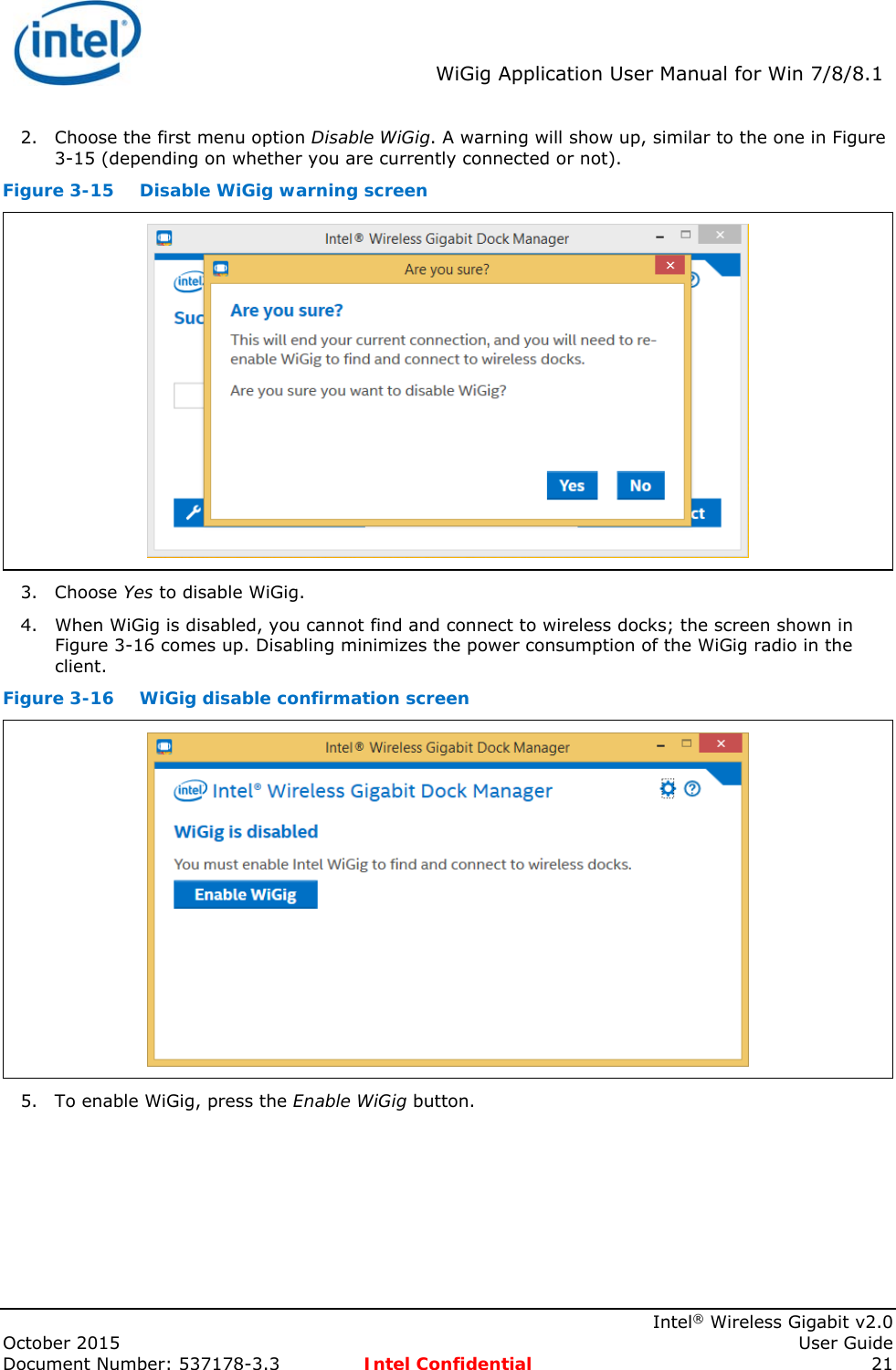  WiGig Application User Manual for Win 7/8/8.1    Intel® Wireless Gigabit v2.0 October 2015    User Guide Document Number: 537178-3.3  Intel Confidential 21 2. Choose the first menu option Disable WiGig. A warning will show up, similar to the one in Figure 3-15 (depending on whether you are currently connected or not). Figure 3-15  Disable WiGig warning screen  3. Choose Yes to disable WiGig. 4. When WiGig is disabled, you cannot find and connect to wireless docks; the screen shown in Figure 3-16 comes up. Disabling minimizes the power consumption of the WiGig radio in the client. Figure 3-16  WiGig disable confirmation screen  5. To enable WiGig, press the Enable WiGig button. 